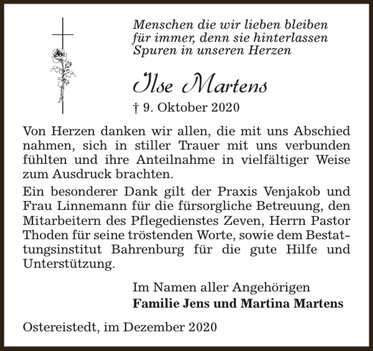 <p>Menschen die wir lieben bleiben<br />für immer, denn sie hinterlassen<br />Spuren in unseren Herzen</p><p>Ilse Martens</p><p>† 9. Oktober 2020</p><p>Von Herzen danken wir allen, die mit uns Abschied<br />nahmen, sich in stiller Trauer mit uns verbunden<br />fühlten und ihre Anteilnahme in vielfältiger Weise<br />zum Ausdruck brachten.<br />Ein besonderer Dank gilt der Praxis Venjakob und<br />Frau Linnemann für die fürsorgliche Betreuung, den<br />Mitarbeitern des Pflegedienstes Zeven, Herrn Pastor<br />Thoden für seine tröstenden Worte, sowie dem Bestattungsinstitut Bahrenburg für die gute Hilfe und<br />Unterstützung.<br />Im Namen aller Angehörigen<br />Familie Jens und Martina Martens<br />Ostereistedt, im Dezember 2020</p>