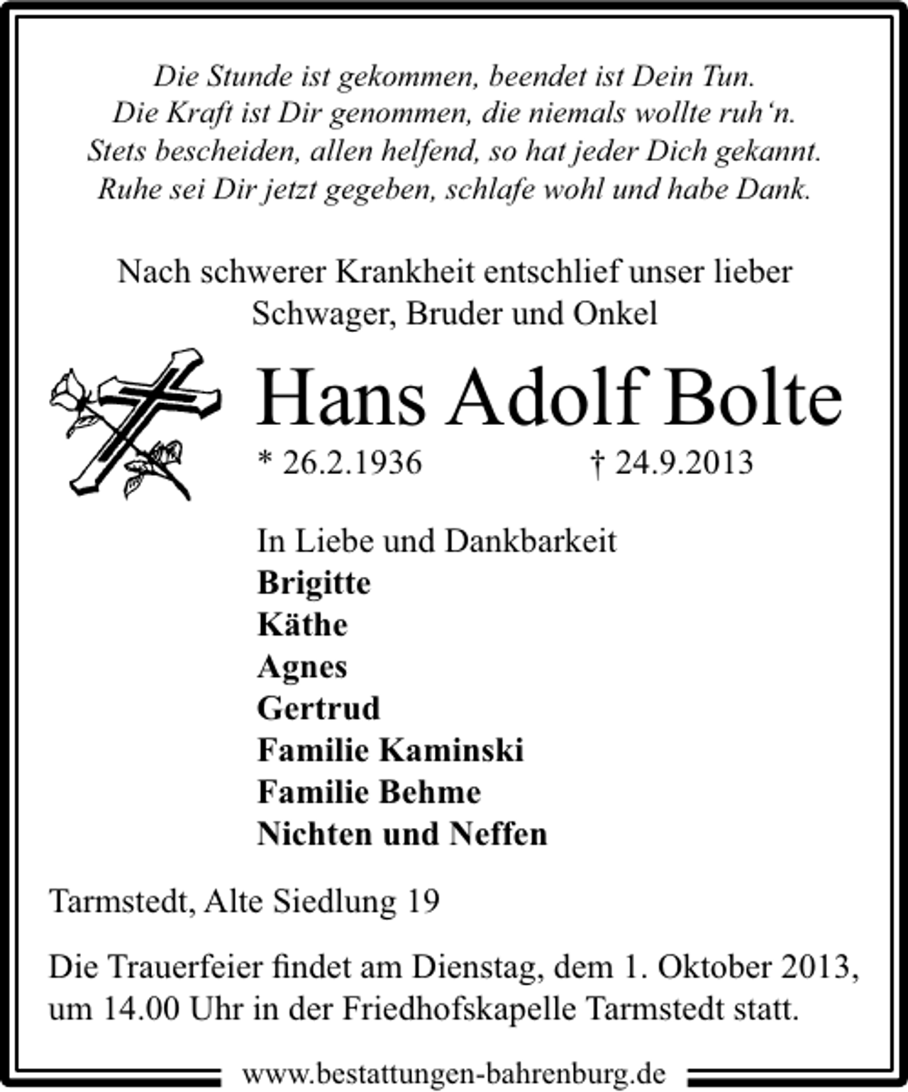 <p>Die Stunde ist gekommen, beendet ist Dein Tun.<br />Die Kraft ist Dir genommen, die niemals wollte ruh‘n.<br />Stets bescheiden, allen helfend, so hat jeder Dich gekannt.<br />Ruhe sei Dir jetzt gegeben, schlafe wohl und habe Dank.</p><p>Nach schwerer Krankheit entschlief unser lieber<br />Schwager, Bruder und Onkel</p><p>Hans Adolf Bolte</p><p>* 26.2.1936</p><p>† 24.9.2013</p><p>In Liebe und Dankbarkeit<br />Brigitte<br />Käthe<br />Agnes<br />Gertrud<br />Familie Kaminski<br />Familie Behme<br />Nichten und Neffen<br />Tarmstedt, Alte Siedlung 19<br />Die Trauerfeier ﬁndet am Dienstag, dem 1. Oktober 2013,<br />um 14.00 Uhr in der Friedhofskapelle Tarmstedt statt.<br />www.bestattungen-bahrenburg.de</p>