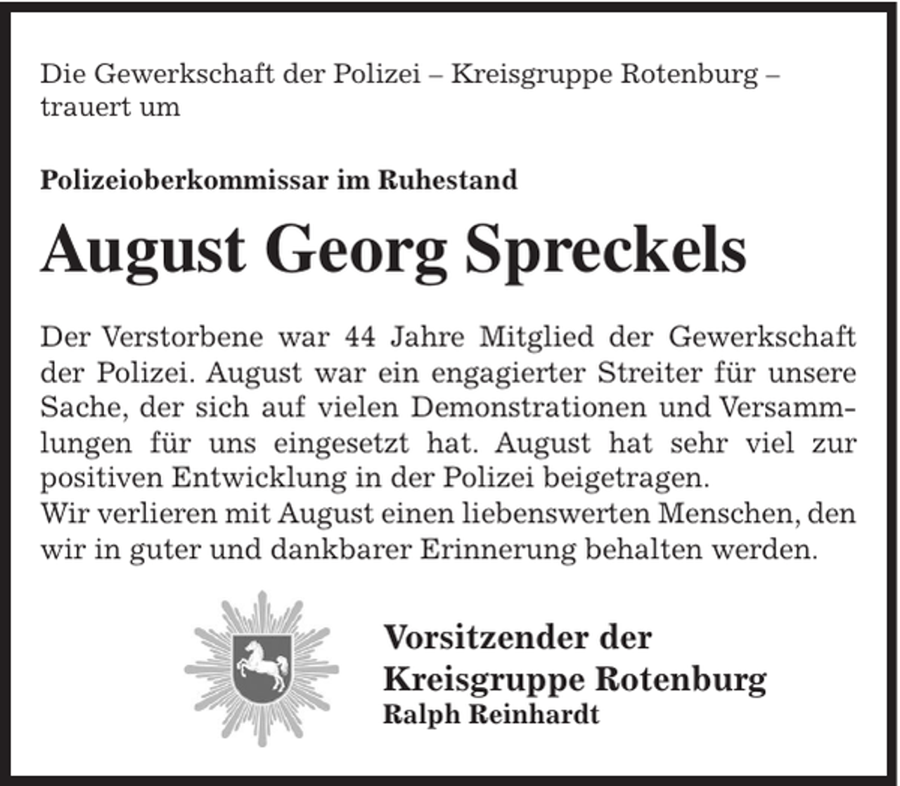 <p>Die Gewerkschaft der Polizei – Kreisgruppe Rotenburg –<br />trauert um<br />Polizeioberkommissar im Ruhestand</p><p>August Georg Spreckels<br />Der Verstorbene war 44 Jahre Mitglied der Gewerkschaft<br />der Polizei. August war ein engagierter Streiter für unsere<br />Sache, der sich auf vielen Demonstrationen und Versammlungen für uns eingesetzt hat. August hat sehr viel zur<br />positiven Entwicklung in der Polizei beigetragen.<br />Wir verlieren mit August einen liebenswerten Menschen, den<br />wir in guter und dankbarer Erinnerung behalten werden.</p><p>Vorsitzender der<br />Kreisgruppe Rotenburg<br />Ralph Reinhardt</p>