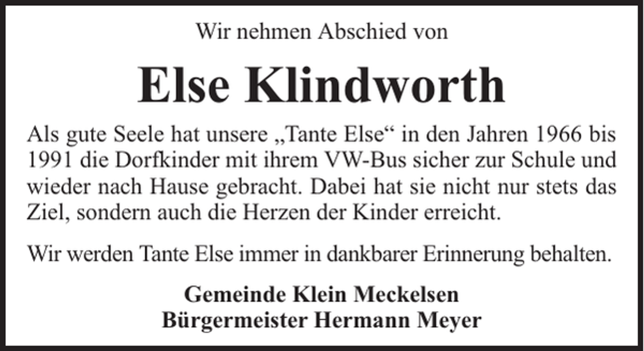 <p>Wir nehmen Abschied von</p><p>Else Klindworth</p><p>Als gute Seele hat unsere „Tante Else“ in den Jahren 1966 bis<br />1991 die Dorfkinder mit ihrem VW-Bus sicher zur Schule und<br />wieder nach Hause gebracht. Dabei hat sie nicht nur stets das<br />Ziel, sondern auch die Herzen der Kinder erreicht.<br />Wir werden Tante Else immer in dankbarer Erinnerung behalten.<br />Gemeinde Klein Meckelsen<br />Bürgermeister Hermann Meyer</p>