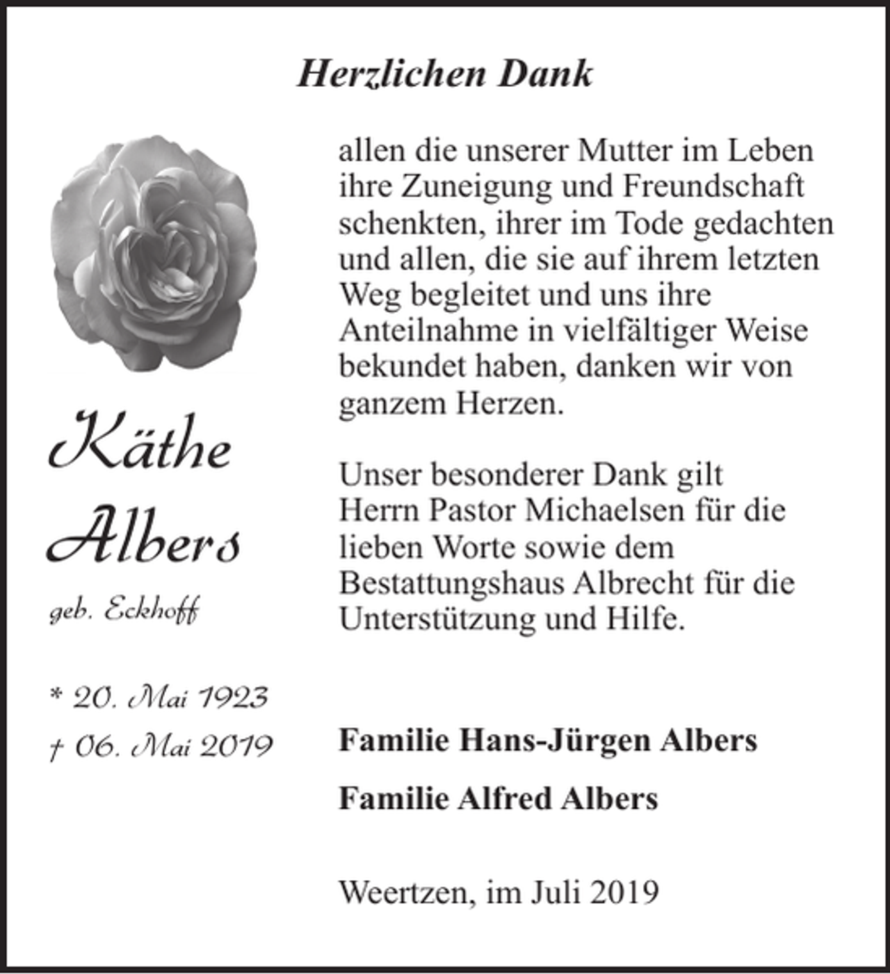 <p>Herzlichen Dank</p><p>Käthe<br />Albers</p><p>allen die unserer Mutter im Leben<br />ihre Zuneigung und Freundschaft<br />schenkten, ihrer im Tode gedachten<br />und allen, die sie auf ihrem letzten<br />Weg begleitet und uns ihre<br />Anteilnahme in vielfältiger Weise<br />bekundet haben, danken wir von<br />ganzem Herzen.</p><p>geb. Eckhoff</p><p>Unser besonderer Dank gilt<br />Herrn Pastor Michaelsen für die<br />lieben Worte sowie dem<br />Bestattungshaus Albrecht für die<br />Unterstützung und Hilfe.</p><p>* 20. Mai 1923<br />† 06. Mai 2019</p><p>Familie Hans-Jürgen Albers<br />Familie Alfred Albers<br />Weertzen, im Juli 2019</p>