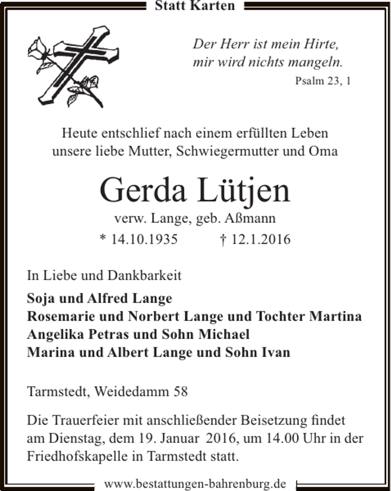 <p>Statt Karten<br />Der Herr ist mein Hirte,<br />mir wird nichts mangeln.<br />Psalm 23, 1</p><p>Heute entschlief nach einem erfüllten Leben<br />unsere liebe Mutter, Schwiegermutter und Oma</p><p>Gerda Lütjen</p><p>verw. Lange, geb. Aßmann<br />† 12.1.2016<br />* 14.10.1935<br />In Liebe und Dankbarkeit<br />Soja und Alfred Lange<br />Rosemarie und Norbert Lange und Tochter Martina<br />Angelika Petras und Sohn Michael<br />Marina und Albert Lange und Sohn Ivan<br />Tarmstedt, Weidedamm 58<br />Die Trauerfeier mit anschließender Beisetzung ﬁndet<br />am Dienstag, dem 19. Januar 2016, um 14.00 Uhr in der<br />Friedhofskapelle in Tarmstedt statt.<br />www.bestattungen-bahrenburg.de</p>