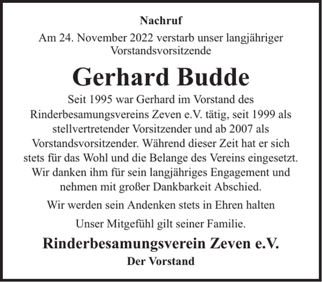 <p>Nachruf<br />Am 24. November 2022 verstarb unser langjähriger<br />Vorstandsvorsitzende</p><p>Gerhard Budde</p><p>Seit 1995 war Gerhard im Vorstand des<br />Rinderbesamungsvereins Zeven e.V. tätig, seit 1999 als<br />stellvertretender Vorsitzender und ab 2007 als<br />Vorstandsvorsitzender. Während dieser Zeit hat er sich<br />stets für das Wohl und die Belange des Vereins eingesetzt.<br />Wir danken ihm für sein langjähriges Engagement und<br />nehmen mit großer Dankbarkeit Abschied.<br />Wir werden sein Andenken stets in Ehren halten<br />Unser Mitgefühl gilt seiner Familie.</p><p>Rinderbesamungsverein Zeven e.V.<br />Der Vorstand</p>