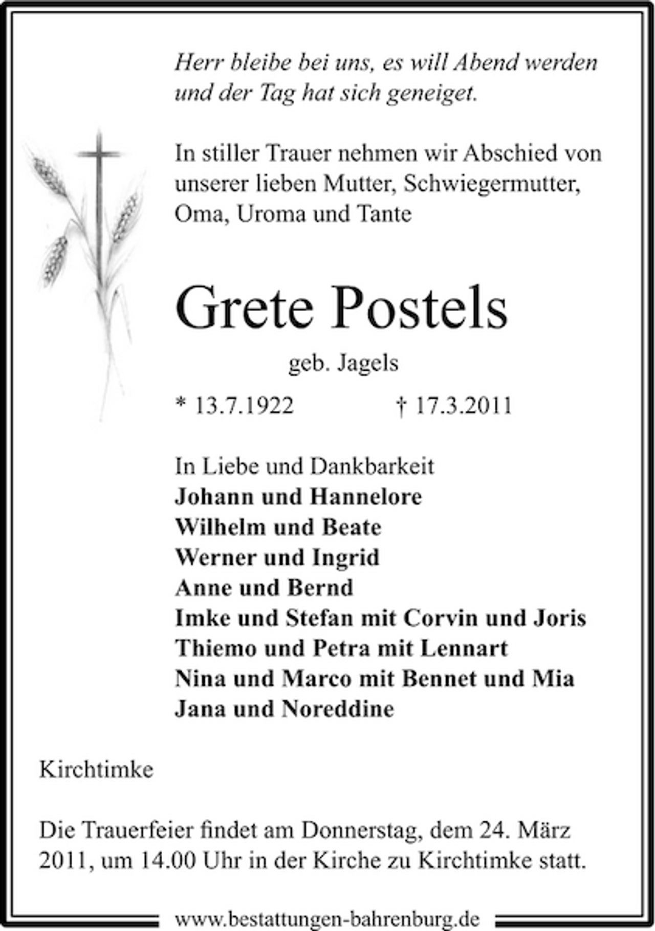<p>Herr bleibe bei uns, es will Abend werden und der Tag hat sich geneiget. In stiller Trauer nehmen wir Abschied von unserer lieben Mutter, Schwiegermutter, Oma, Uroma und Tante</p><p>Grete Postels<br />geb. Jagels * 13.7.1922 † 17.3.2011 In Liebe und Dankbarkeit Johann und Hannelore Wilhelm und Beate Werner und Ingrid Anne und Bernd Imke und Stefan mit Corvin und Joris Thiemo und Petra mit Lennart Nina und Marco mit Bennet und Mia Jana und Noreddine Kirchtimke Die Trauerfeier ﬁndet am Donnerstag, dem 24. März 2011, um 14.00 Uhr in der Kirche zu Kirchtimke statt.<br />www.bestattungen-bahrenburg.de</p>
