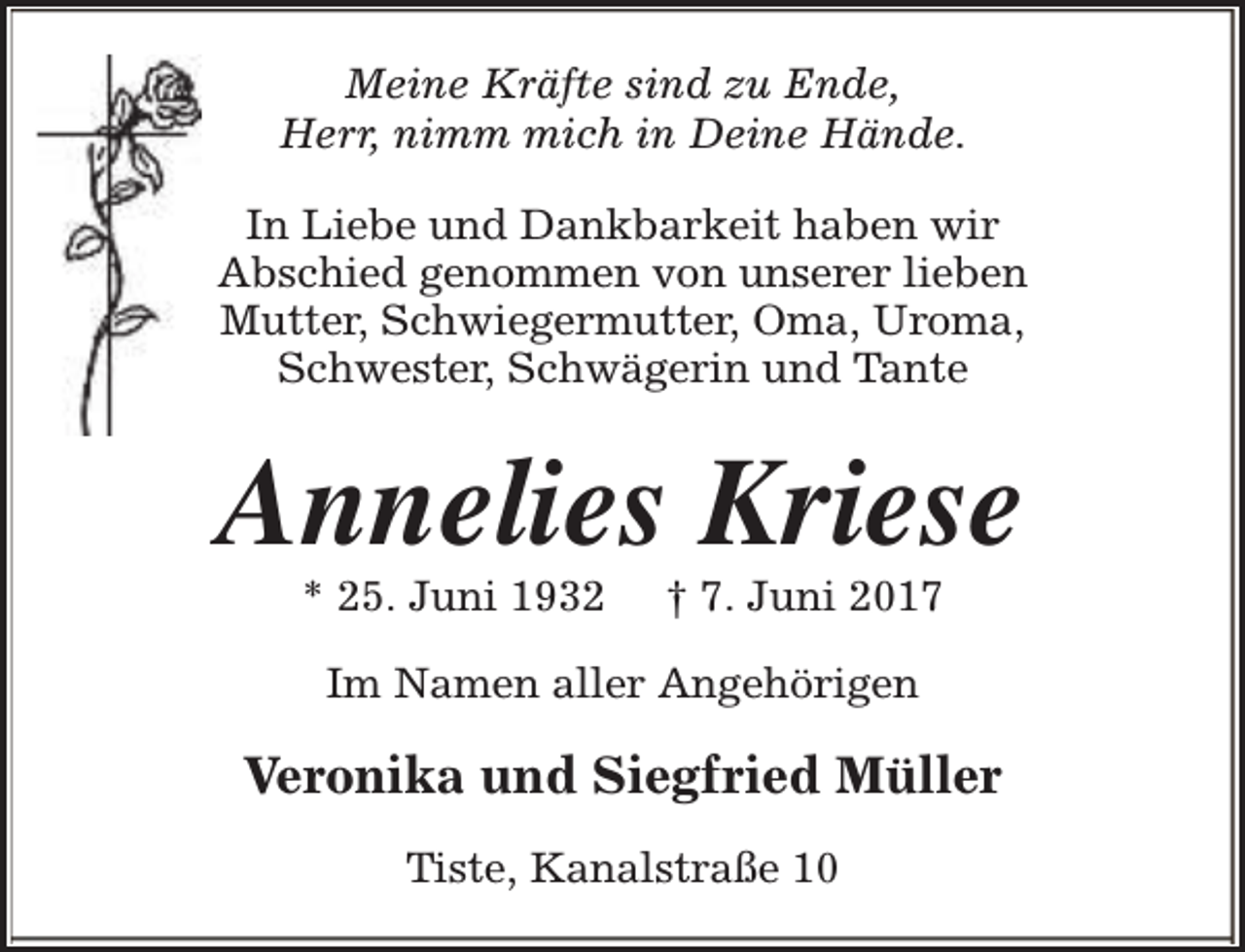 <p>Meine Kräfte sind zu Ende,<br />Herr, nimm mich in Deine Hände.<br />In Liebe und Dankbarkeit haben wir<br />Abschied genommen von unserer lieben<br />Mutter, Schwiegermutter, Oma, Uroma,<br />Schwester, Schwägerin und Tante</p><p>Annelies Kriese<br />* 25. Juni 1932</p><p>† 7. Juni 2017</p><p>Im Namen aller Angehörigen</p><p>Veronika und Siegfried Müller<br />Tiste, Kanalstraße 10</p>