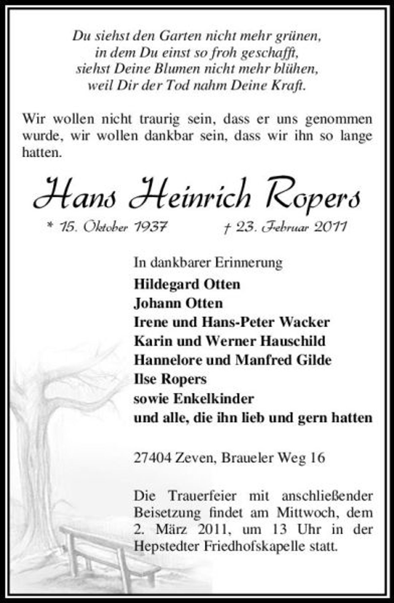 <p>Du siehst den Garten nicht mehr grünen, in dem Du einst so froh geschafft, siehst Deine Blumen nicht mehr blühen, weil Dir der Tod nahm Deine Kraft. Wir wollen nicht traurig sein, dass er uns genommen wurde, wir wollen dankbar sein, dass wir ihn so lange hatten.</p><p>Hans Heinrich Ropers<br />* 15. Oktober 1937 † 23. Februar 2011<br />In dankbarer Erinnerung Hildegard Otten Johann Otten Irene und Hans-Peter Wacker Karin und Werner Hauschild Hannelore und Manfred Gilde Ilse Ropers sowie Enkelkinder und alle, die ihn lieb und gern hatten 27404 Zeven, Braueler Weg 16 Die Trauerfeier mit anschließender Beisetzung ﬁndet am Mittwoch, dem 2. März 2011, um 13 Uhr in der Hepstedter Friedhofskapelle statt.</p>