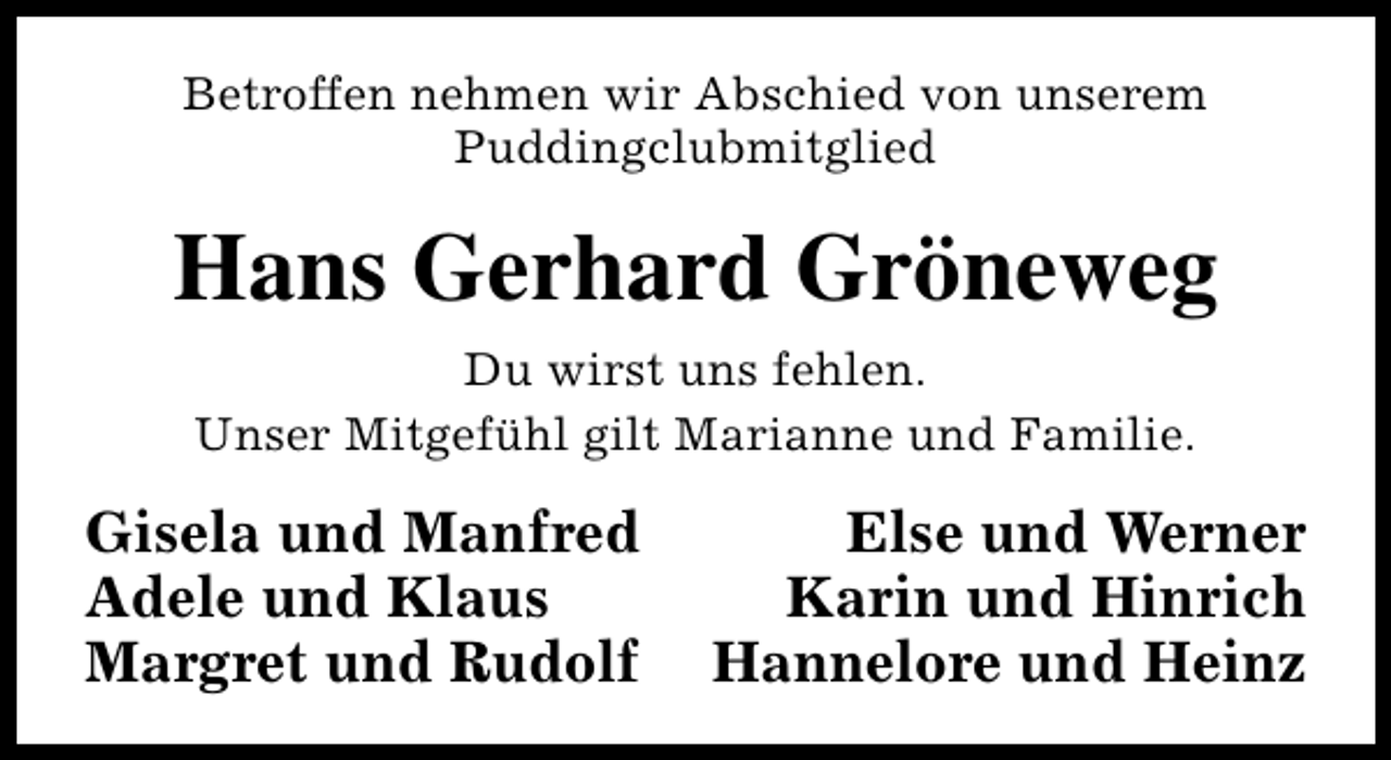 <p>Betroffen nehmen wir Abschied von unserem<br />Puddingclubmitglied</p><p>Hans Gerhard Gröneweg<br />Du wirst uns fehlen.<br />Unser Mitgefühl gilt Marianne und Familie.</p><p>Gisela und Manfred<br />Adele und Klaus<br />Margret und Rudolf</p><p>Else und Werner<br />Karin und Hinrich<br />Hannelore und Heinz</p>