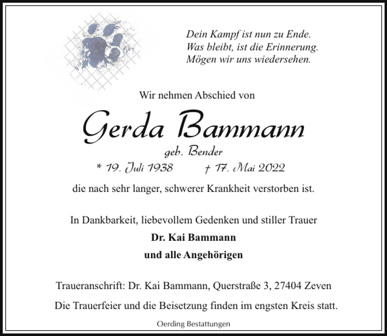 <p>Dein Kampf ist nun zu Ende.<br />Was bleibt, ist die Erinnerung.<br />Mögen wir uns wiedersehen.<br />Wir nehmen Abschied von</p><p>Gerda Bammann<br />geb. Bender</p><p>* 19. Juli 1938</p><p>† 17. Mai 2022</p><p>die nach sehr langer, schwerer Krankheit verstorben ist.<br />In Dankbarkeit, liebevollem Gedenken und stiller Trauer<br />Dr. Kai Bammann<br />und alle Angehörigen<br />Traueranschrift: Dr. Kai Bammann, Querstraße 3, 27404 Zeven<br />Die Trauerfeier und die Beisetzung finden im engsten Kreis statt.<br />Oerding Bestattungen</p>