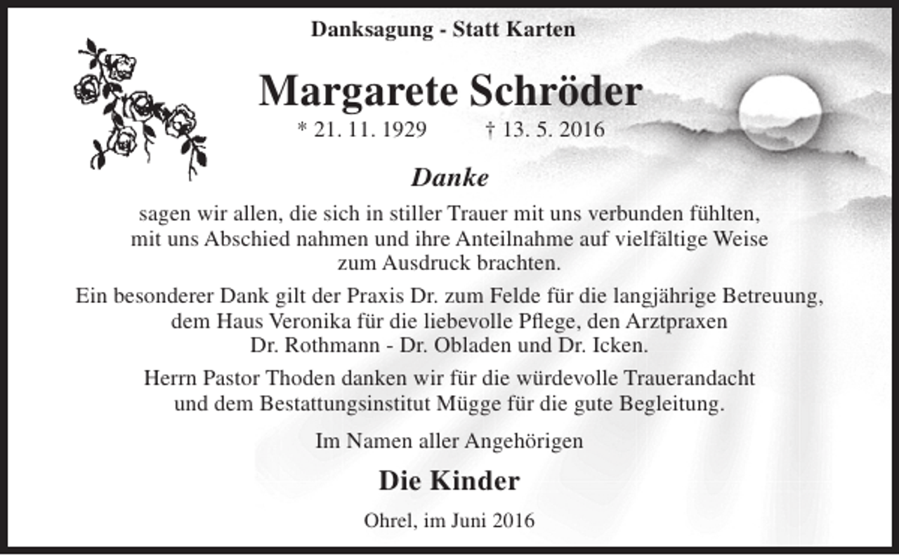 <p>Danksagung - Statt Karten</p><p>Margarete Schröder<br />* 21. 11. 1929</p><p>† 13. 5. 2016</p><p>Danke<br />sagen wir allen, die sich in stiller Trauer mit uns verbunden fühlten,<br />mit uns Abschied nahmen und ihre Anteilnahme auf vielfältige Weise<br />zum Ausdruck brachten.<br />Ein besonderer Dank gilt der Praxis Dr. zum Felde für die langjährige Betreuung,<br />dem Haus Veronika für die liebevolle Pflege, den Arztpraxen<br />Dr. Rothmann - Dr. Obladen und Dr. Icken.<br />Herrn Pastor Thoden danken wir für die würdevolle Trauerandacht<br />und dem Bestattungsinstitut Mügge für die gute Begleitung.<br />Im Namen aller Angehörigen</p><p>Die Kinder<br />Ohrel, im Juni 2016</p>