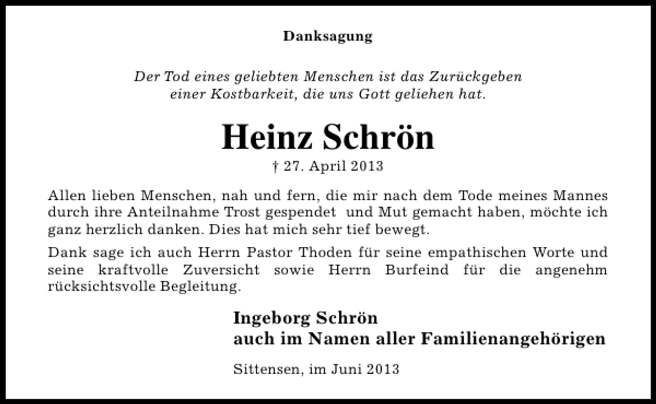 <p>Danksagung<br />Der Tod eines geliebten Menschen ist das Zurückgeben<br />einer Kostbarkeit, die uns Gott geliehen hat.</p><p>Heinz Schrön<br />† 27. April 2013</p><p>Allen lieben Menschen, nah und fern, die mir nach dem Tode meines Mannes<br />durch ihre Anteilnahme Trost gespendet und Mut gemacht haben, möchte ich<br />ganz herzlich danken. Dies hat mich sehr tief bewegt.<br />Dank sage ich auch Herrn Pastor Thoden für seine empathischen Worte und<br />seine kraftvolle Zuversicht sowie Herrn Burfeind für die angenehm<br />rücksichtsvolle Begleitung.</p><p>Ingeborg Schrön<br />auch im Namen aller Familienangehörigen<br />Sittensen, im Juni 2013</p>