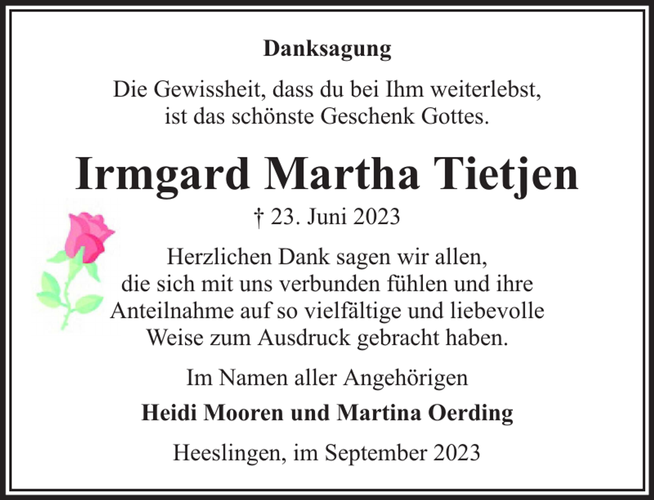 <p>Danksagung<br />Die Gewissheit, dass du bei Ihm weiterlebst,<br />ist das schönste Geschenk Gottes.</p><p>Irmgard Martha Tietjen<br />† 23. Juni 2023</p><p>Herzlichen Dank sagen wir allen,<br />die sich mit uns verbunden fühlen und ihre<br />Anteilnahme auf so vielfältige und liebevolle<br />Weise zum Ausdruck gebracht haben.<br />Im Namen aller Angehörigen<br />Heidi Mooren und Martina Oerding<br />Heeslingen, im September 2023</p>