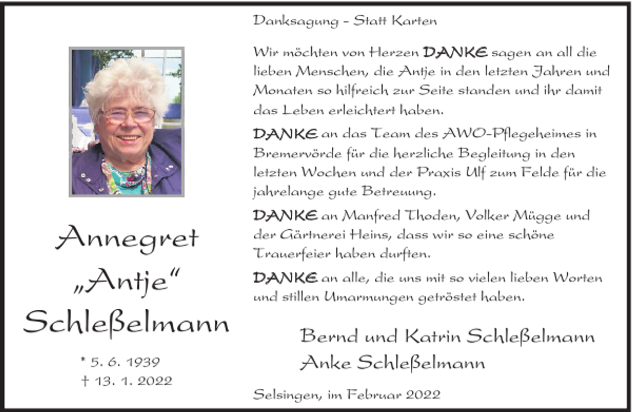 <p>Danksagung - Statt Karten<br />Wir möchten von Herzen DANKE sagen an all die<br />lieben Menschen, die Antje in den letzten Jahren und<br />Monaten so hilfreich zur Seite standen und ihr damit<br />das Leben erleichtert haben.<br />DANKE an das Team des AWO-Pflegeheimes in<br />Bremervörde für die herzliche Begleitung in den<br />letzten Wochen und der Praxis Ulf zum Felde für die<br />jahrelange gute Betreuung.</p><p>Annegret<br />ıAntje„<br />Schleßelmann<br />* 5. 6. 1939<br />† 13. 1. 2022</p><p>DANKE an Manfred Thoden, Volker Mügge und<br />der Gärtnerei Heins, dass wir so eine schöne<br />Trauerfeier haben durften.<br />DANKE an alle, die uns mit so vielen lieben Worten<br />und stillen Umarmungen getröstet haben.</p><p>Bernd und Katrin Schleßelmann<br />Anke Schleßelmann<br />Selsingen, im Februar 2022</p>