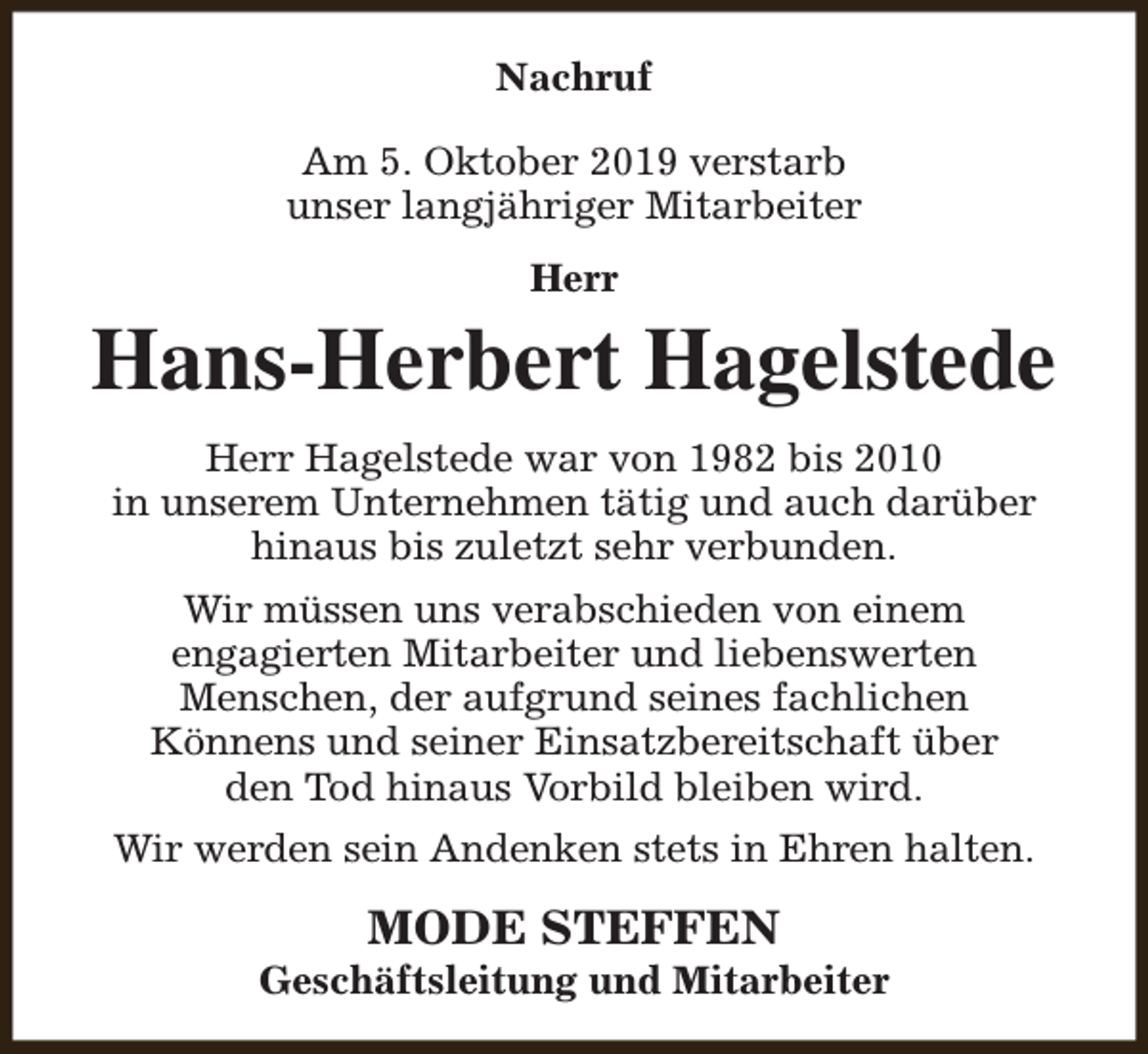<p>Nachruf<br />Am 5. Oktober 2019 verstarb<br />unser langjähriger Mitarbeiter<br />Herr</p><p>Hans-Herbert Hagelstede<br />Herr Hagelstede war von 1982 bis 2010<br />in unserem Unternehmen tätig und auch darüber<br />hinaus bis zuletzt sehr verbunden.<br />Wir müssen uns verabschieden von einem<br />engagierten Mitarbeiter und liebenswerten<br />Menschen, der aufgrund seines fachlichen<br />Könnens und seiner Einsatzbereitschaft über<br />den Tod hinaus Vorbild bleiben wird.<br />Wir werden sein Andenken stets in Ehren halten.</p><p>MODE STEFFEN</p><p>Geschäftsleitung und Mitarbeiter</p>