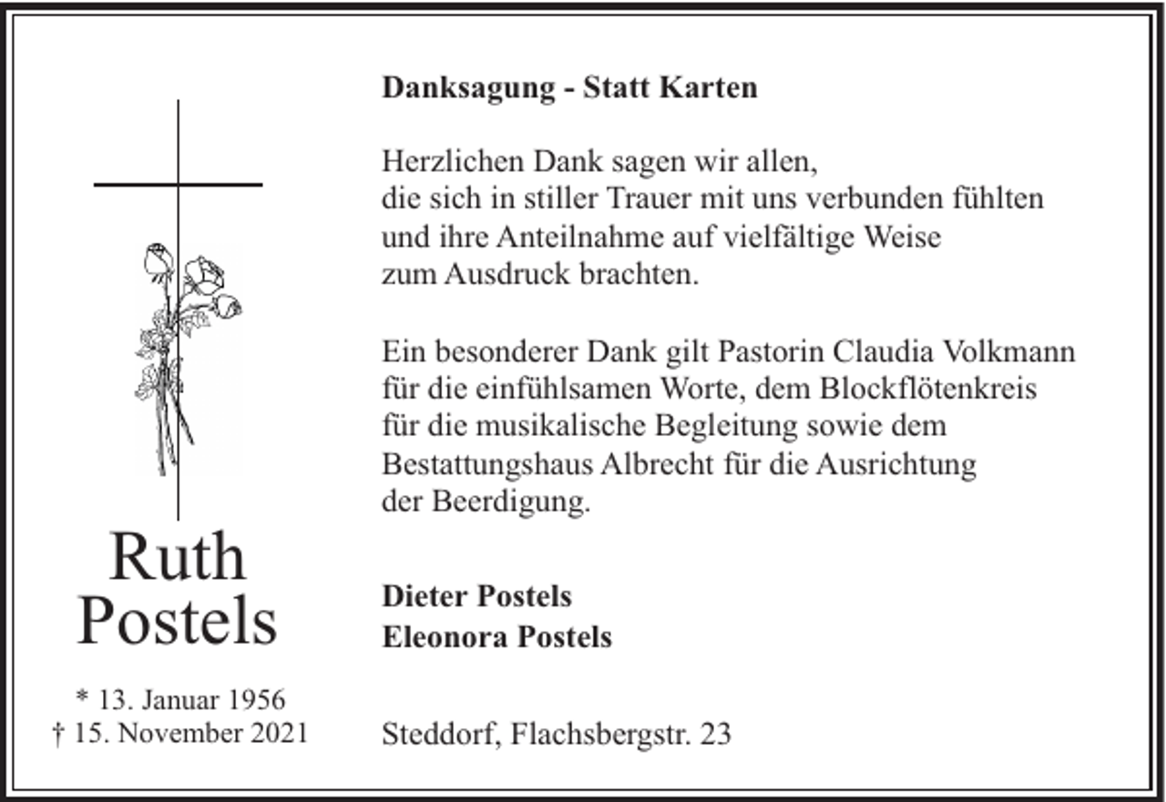 <p>Danksagung - Statt Karten<br />Herzlichen Dank sagen wir allen,<br />die sich in stiller Trauer mit uns verbunden fühlten<br />und ihre Anteilnahme auf vielfältige Weise<br />zum Ausdruck brachten.</p><p>Ruth<br />Postels<br />* 13. Januar 1956<br />† 15. November 2021</p><p>Ein besonderer Dank gilt Pastorin Claudia Volkmann<br />für die einfühlsamen Worte, dem Blockflötenkreis<br />für die musikalische Begleitung sowie dem<br />Bestattungshaus Albrecht für die Ausrichtung<br />der Beerdigung.<br />Dieter Postels<br />Eleonora Postels<br />Steddorf, Flachsbergstr. 23</p>