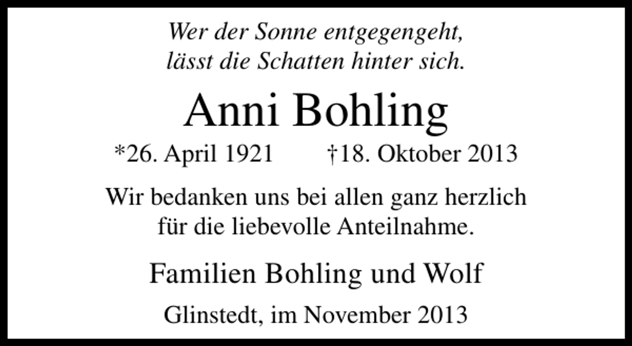 <p>Wer der Sonne entgegengeht,<br />lässt die Schatten hinter sich.</p><p>Anni Bohling</p><p>*26. April 1921</p><p>†18. Oktober 2013</p><p>Wir bedanken uns bei allen ganz herzlich<br />für die liebevolle Anteilnahme.</p><p>Familien Bohling und Wolf<br />Glinstedt, im November 2013</p>