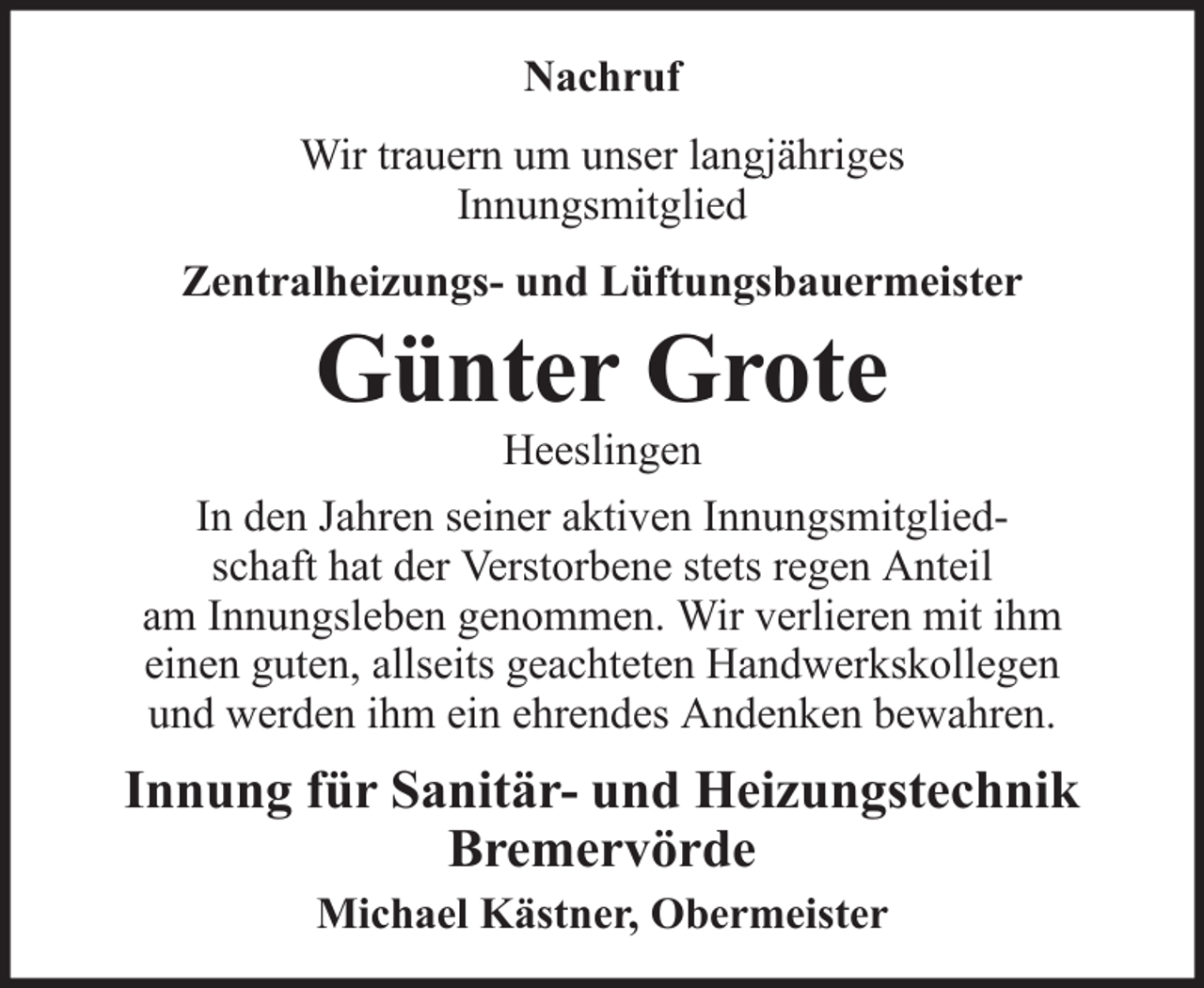 <p>Nachruf<br />Wir trauern um unser langjähriges<br />Innungsmitglied<br />Zentralheizungs- und Lüftungsbauermeister</p><p>Günter Grote<br />Heeslingen<br />In den Jahren seiner aktiven Innungsmitgliedschaft hat der Verstorbene stets regen Anteil<br />am Innungsleben genommen. Wir verlieren mit ihm<br />einen guten, allseits geachteten Handwerkskollegen<br />und werden ihm ein ehrendes Andenken bewahren.</p><p>Innung für Sanitär- und Heizungstechnik<br />Bremervörde<br />Michael Kästner, Obermeister</p>