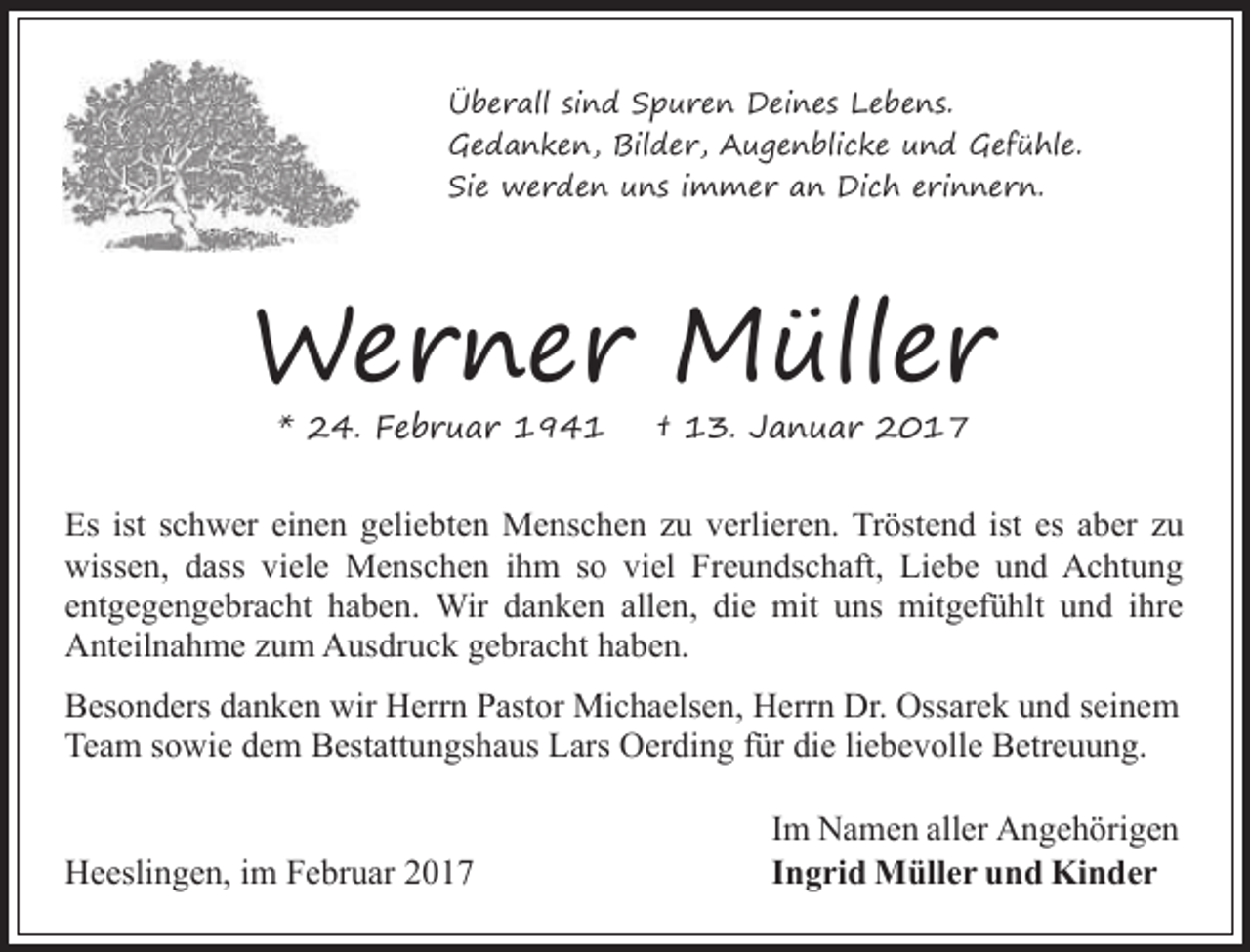 <p>Überall sind Spuren Deines Lebens.<br />Gedanken, Bilder, Augenblicke und Gefühle.<br />Sie werden uns immer an Dich erinnern.</p><p>Werner Müller<br />* 24. Februar 1941</p><p>† 13. Januar 2017</p><p>Es ist schwer einen geliebten Menschen zu verlieren. Tröstend ist es aber zu<br />wissen, dass viele Menschen ihm so viel Freundschaft, Liebe und Achtung<br />entgegengebracht haben. Wir danken allen, die mit uns mitgefühlt und ihre<br />Anteilnahme zum Ausdruck gebracht haben.<br />Besonders danken wir Herrn Pastor Michaelsen, Herrn Dr. Ossarek und seinem<br />Team sowie dem Bestattungshaus Lars Oerding für die liebevolle Betreuung.<br />Heeslingen, im Februar 2017</p><p>Im Namen aller Angehörigen<br />Ingrid Müller und Kinder</p>