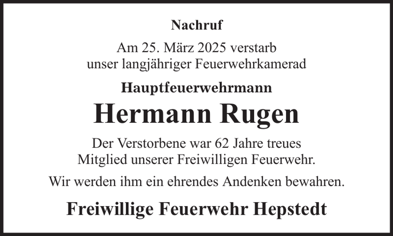 <p>Nachruf<br />Am 25. März 2025 verstarb<br />unser langjähriger Feuerwehrkamerad<br />Hauptfeuerwehrmann</p>
<p>Hermann Rugen<br />Der Verstorbene war 62 Jahre treues<br />Mitglied unserer Freiwilligen Feuerwehr.<br />Wir werden ihm ein ehrendes Andenken bewahren.</p>
<p>Freiwillige Feuerwehr Hepstedt</p>