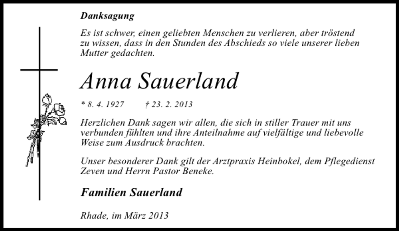 <p>Danksagung<br />Es ist schwer, einen geliebten Menschen zu verlieren, aber tröstend<br />zu wissen, dass in den Stunden des Abschieds so viele unserer lieben<br />Mutter gedachten.</p><p>Anna Sauerland<br />* 8. 4. 1927</p><p>† 23. 2. 2013</p><p>Herzlichen Dank sagen wir allen, die sich in stiller Trauer mit uns<br />verbunden fühlten und ihre Anteilnahme auf vielfältige und liebevolle<br />Weise zum Ausdruck brachten.<br />Unser besonderer Dank gilt der Arztpraxis Heinbokel, dem Pflegedienst<br />Zeven und Herrn Pastor Beneke.</p><p>Familien Sauerland<br />Rhade, im März 2013</p>