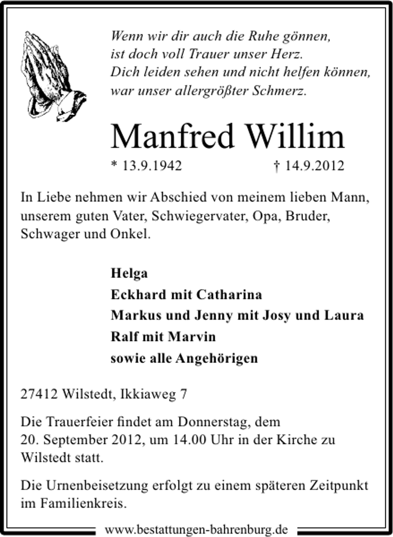 <p>Wenn wir dir auch die Ruhe gönnen,<br />ist doch voll Trauer unser Herz.<br />Dich leiden sehen und nicht helfen können,<br />war unser allergrößter Schmerz.</p><p>Manfred Willim</p><p>* 13.9.1942</p><p>† 14.9.2012</p><p>In Liebe nehmen wir Abschied von meinem lieben Mann,<br />unserem guten Vater, Schwiegervater, Opa, Bruder,<br />Schwager und Onkel.<br />Helga<br />Eckhard mit Catharina<br />Markus und Jenny mit Josy und Laura<br />Ralf mit Marvin<br />sowie alle Angehörigen<br />27412 Wilstedt, Ikkiaweg 7<br />Die Trauerfeier ﬁndet am Donnerstag, dem<br />20. September 2012, um 14.00 Uhr in der Kirche zu<br />Wilstedt statt.<br />Die Urnenbeisetzung erfolgt zu einem späteren Zeitpunkt<br />im Familienkreis.<br />www.bestattungen-bahrenburg.de</p>