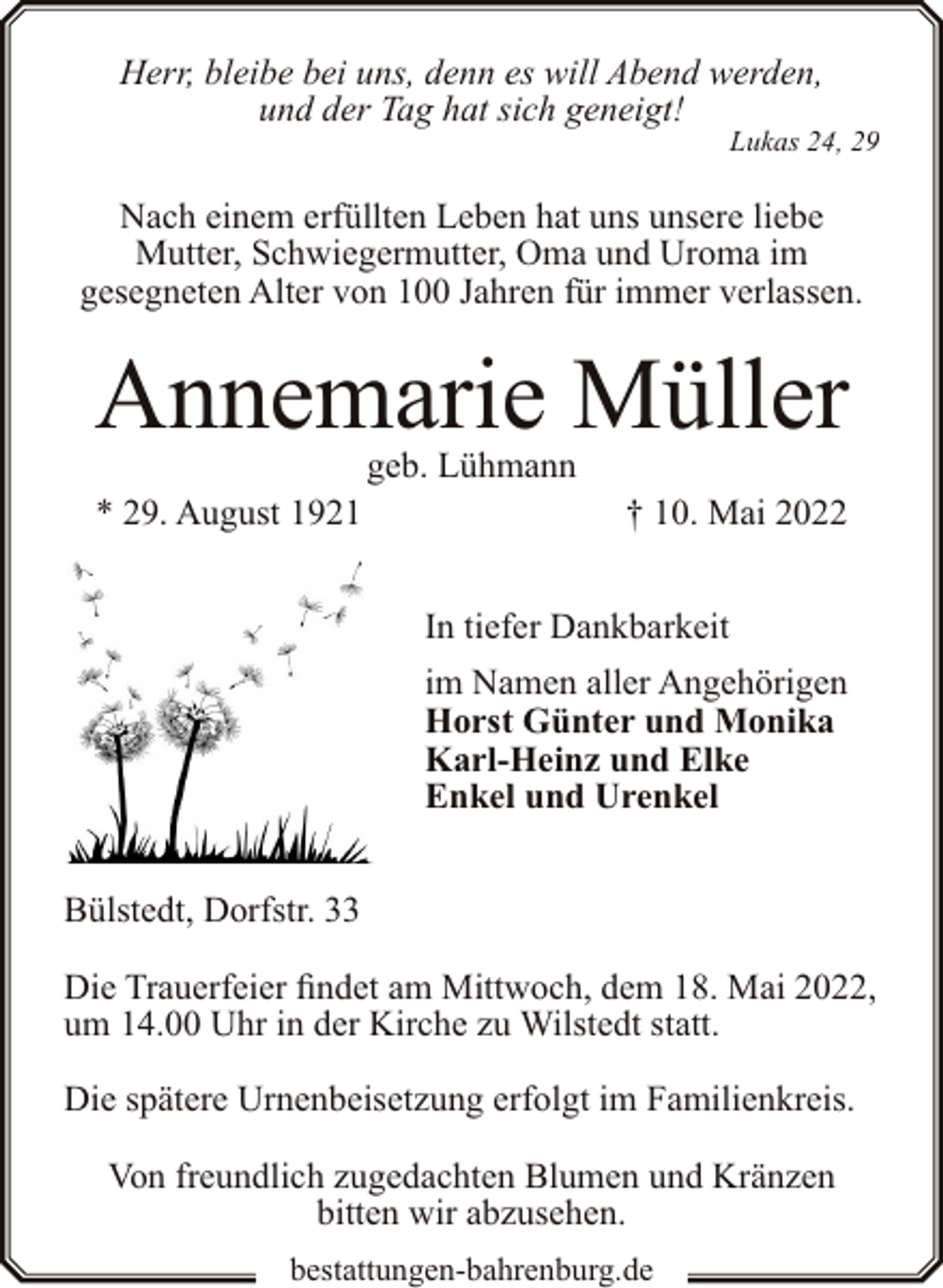 <p>Herr, bleibe bei uns, denn es will Abend werden,<br />und der Tag hat sich geneigt!</p><p>Lukas 24, 29</p><p>Nach einem erfüllten Leben hat uns unsere liebe<br />Mutter, Schwiegermutter, Oma und Uroma im<br />gesegneten Alter von 100 Jahren für immer verlassen.</p><p>Annemarie Müller<br />geb. Lühmann</p><p>* 29. August 1921</p><p>† 10. Mai 2022<br />In tiefer Dankbarkeit<br />im Namen aller Angehörigen<br />Horst Günter und Monika<br />Karl-Heinz und Elke<br />Enkel und Urenkel</p><p>Bülstedt, Dorfstr. 33<br />Die Trauerfeier findet am Mittwoch, dem 18. Mai 2022,<br />um 14.00 Uhr in der Kirche zu Wilstedt statt.<br />Die spätere Urnenbeisetzung erfolgt im Familienkreis.<br />Von freundlich zugedachten Blumen und Kränzen<br />bitten wir abzusehen.<br />bestattungen-bahrenburg.de</p>