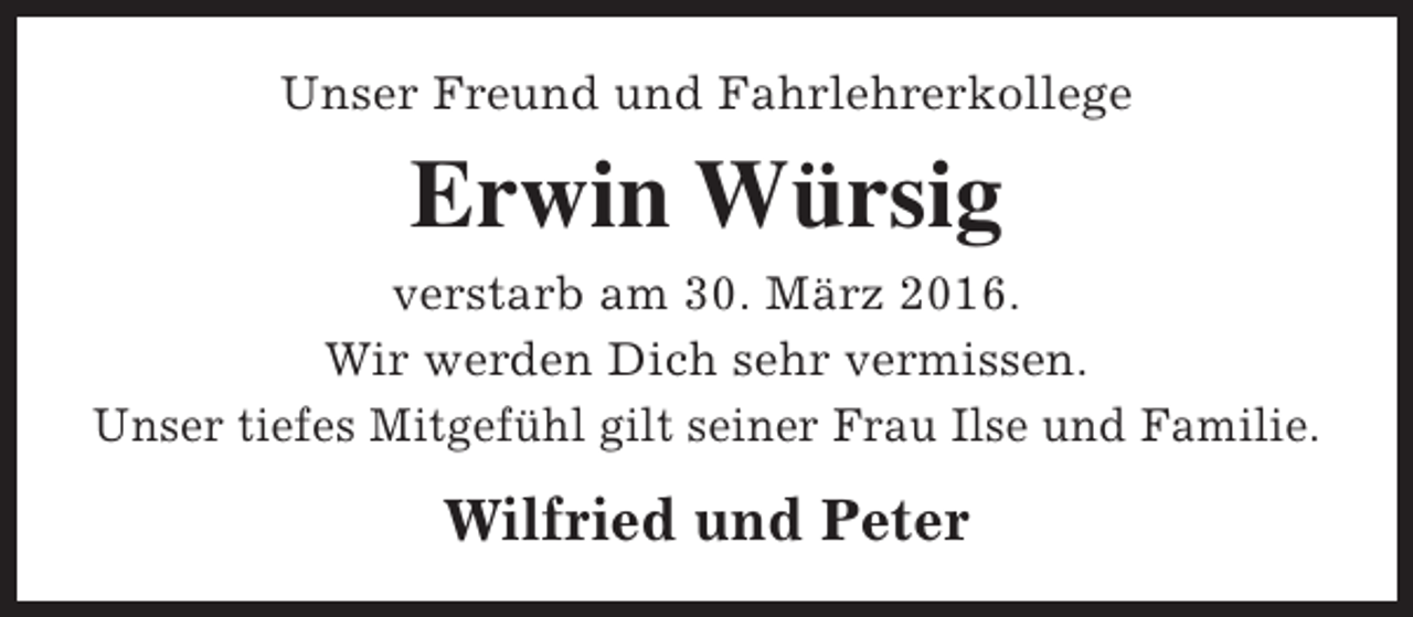 <p>Unser Freund und Fahrlehrerkollege</p><p>Erwin Würsig<br />verstarb am 30. März 2016.<br />Wir werden Dich sehr vermissen.<br />Unser tiefes Mitgefühl gilt seiner Frau Ilse und Familie.</p><p>Wilfried und Peter</p>