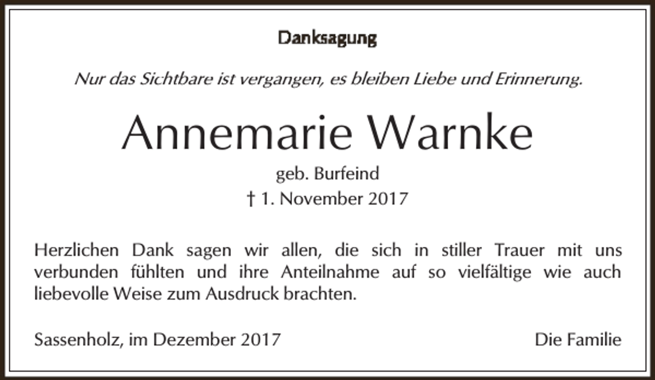 <p>Nur das Sichtbare ist vergangen, es bleiben Liebe und Erinnerung.</p><p>Annemarie Warnke<br />geb. Burfeind<br />† 1. November 2017</p><p>Herzlichen Dank sagen wir allen, die sich in stiller Trauer mit uns<br />verbunden fühlten und ihre Anteilnahme auf so vielfältige wie auch<br />liebevolle Weise zum Ausdruck brachten.<br />Sassenholz, im Dezember 2017</p><p>Die Familie</p>