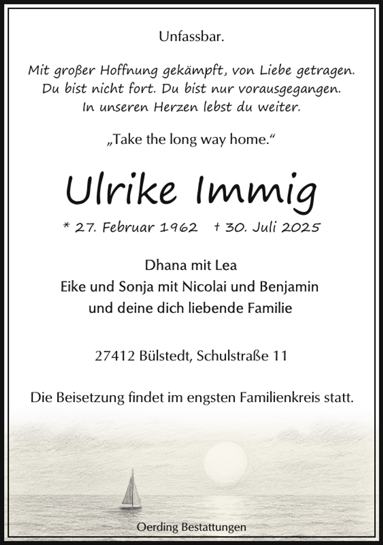 <p>Unfassbar.<br />Mit großer Hoffnung gekämpft, von Liebe getragen.<br />Du bist nicht fort. Du bist nur vorausgegangen.<br />In unseren Herzen lebst du weiter.</p><p>„Take the long way home.“</p><p>Ulrike Immig<br />* 27. Februar 1962</p><p>† 30. Juli 2025</p><p>27412 Bülstedt, Schulstraße 11<br />Die Beisetzung findet im engsten Familienkreis statt.</p><p>Oerding Bestattungen</p>