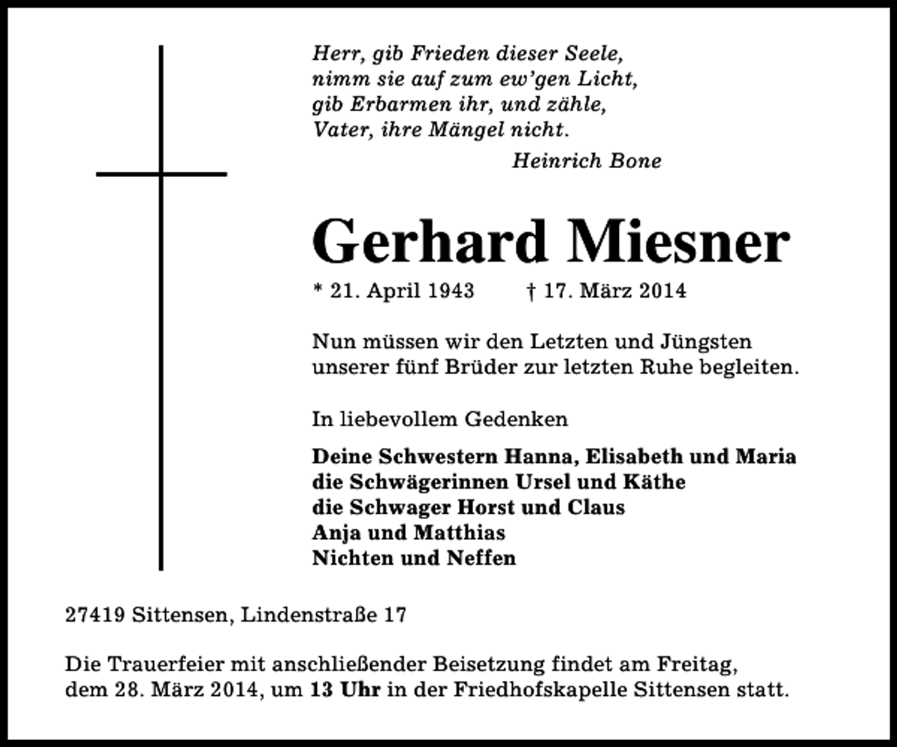 <p>Herr, gib Frieden dieser Seele,<br />nimm sie auf zum ew’gen Licht,<br />gib Erbarmen ihr, und zähle,<br />Vater, ihre Mängel nicht.<br />Heinrich Bone</p><p>Gerhard Miesner<br />* 21. April 1943</p><p>† 17. März 2014</p><p>Nun müssen wir den Letzten und Jüngsten<br />unserer fünf Brüder zur letzten Ruhe begleiten.<br />In liebevollem Gedenken<br />Deine Schwestern Hanna, Elisabeth und Maria<br />die Schwägerinnen Ursel und Käthe<br />die Schwager Horst und Claus<br />Anja und Matthias<br />Nichten und Neffen<br />27419 Sittensen, Lindenstraße 17<br />Die Trauerfeier mit anschließender Beisetzung findet am Freitag,<br />dem 28. März 2014, um 13 Uhr in der Friedhofskapelle Sittensen statt.</p>