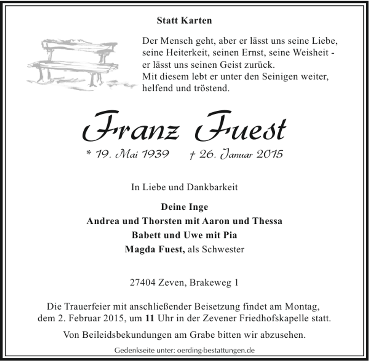 <p>Statt Karten<br />Der Mensch geht, aber er lässt uns seine Liebe,<br />seine Heiterkeit, seinen Ernst, seine Weisheit er lässt uns seinen Geist zurück.<br />Mit diesem lebt er unter den Seinigen weiter,<br />helfend und tröstend.</p><p>Franz Fuest<br />* 19. Mai 1939</p><p>† 26. Januar 2015</p><p>In Liebe und Dankbarkeit<br />Deine Inge<br />Andrea und Thorsten mit Aaron und Thessa<br />Babett und Uwe mit Pia<br />Magda Fuest, als Schwester<br />27404 Zeven, Brakeweg 1<br />Die Trauerfeier mit anschließender Beisetzung findet am Montag,<br />dem 2. Februar 2015, um 11 Uhr in der Zevener Friedhofskapelle statt.<br />Von Beileidsbekundungen am Grabe bitten wir abzusehen.<br />Gedenkseite unter: oerding-bestattungen.de</p>