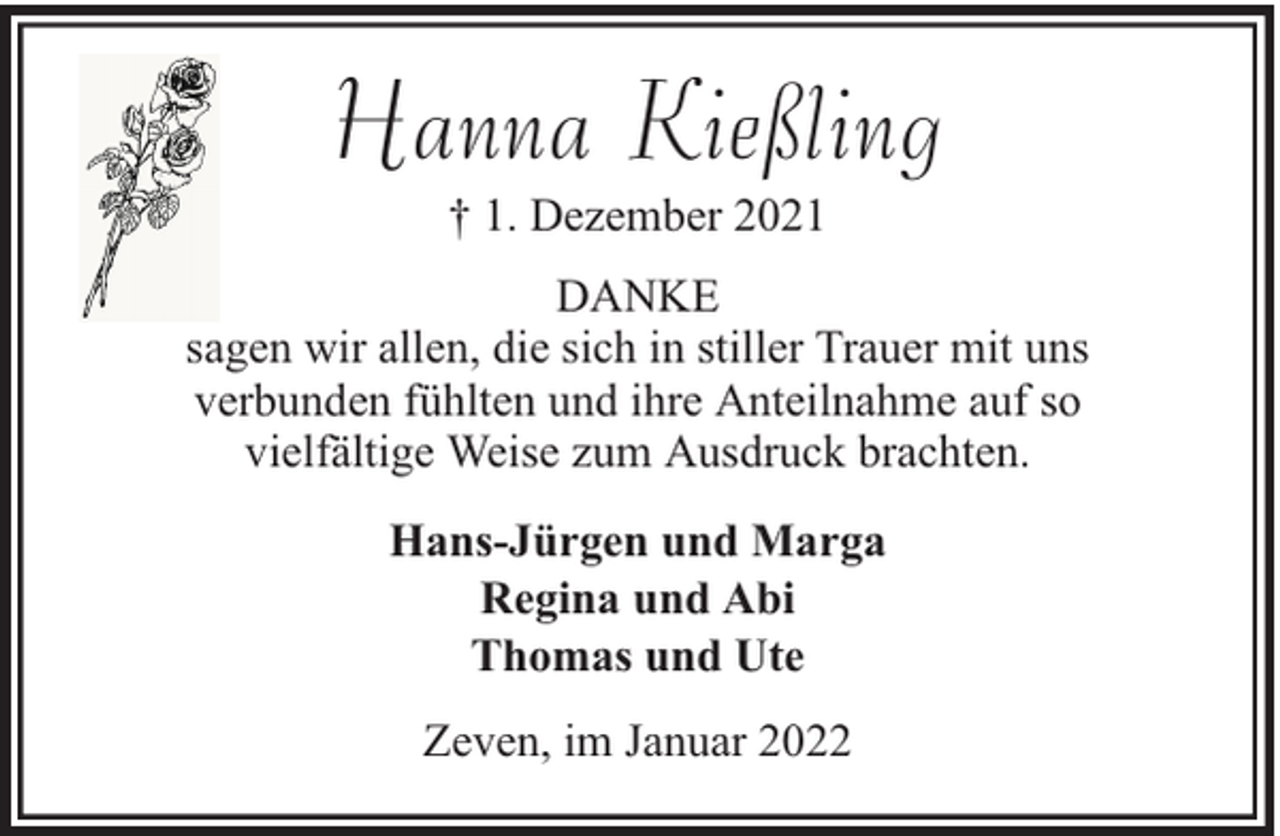 <p>Hanna Kießling<br />† 1. Dezember 2021<br />DANKE<br />sagen wir allen, die sich in stiller Trauer mit uns<br />verbunden fühlten und ihre Anteilnahme auf so<br />vielfältige Weise zum Ausdruck brachten.<br />Hans-Jürgen und Marga<br />Regina und Abi<br />Thomas und Ute<br />Zeven, im Januar 2022</p>