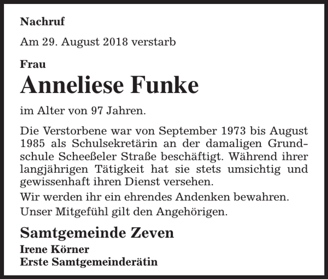 <p>Nachruf<br />Am 29. August 2018 verstarb<br />Frau</p><p>Anneliese Funke<br />im Alter von 97 Jahren.<br />Die Verstorbene war von September 1973 bis August<br />1985 als Schulsekretärin an der damaligen Grundschule Scheeßeler Straße beschäftigt. Während ihrer<br />langjährigen Tätigkeit hat sie stets umsichtig und<br />gewissenhaft ihren Dienst versehen.<br />Wir werden ihr ein ehrendes Andenken bewahren.<br />Unser Mitgefühl gilt den Angehörigen.</p><p>Samtgemeinde Zeven<br />Irene Körner<br />Erste Samtgemeinderätin</p>