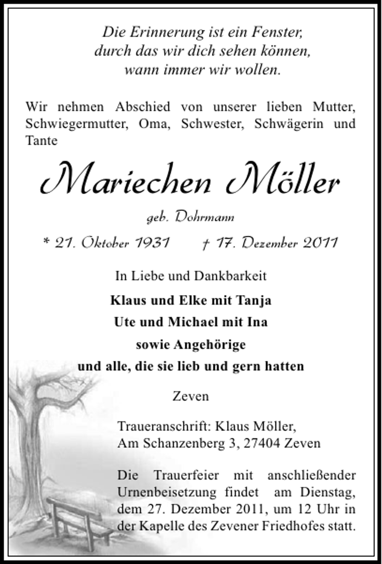<p>Die Erinnerung ist ein Fenster,<br />durch das wir dich sehen können,<br />wann immer wir wollen.<br />Wir nehmen Abschied von unserer lieben Mutter,<br />Schwiegermutter, Oma, Schwester, Schwägerin und<br />Tante</p><p>Mariechen Möller<br />geb. Dohrmann<br />* 21. Oktober 1931<br />† 17. Dezember 2011<br />In Liebe und Dankbarkeit<br />Klaus und Elke mit Tanja<br />Ute und Michael mit Ina<br />sowie Angehörige<br />und alle, die sie lieb und gern hatten<br />Zeven<br />Traueranschrift: Klaus Möller,<br />Am Schanzenberg 3, 27404 Zeven<br />Die Trauerfeier mit anschließender<br />Urnenbeisetzung findet am Dienstag,<br />dem 27. Dezember 2011, um 12 Uhr in<br />der Kapelle des Zevener Friedhofes statt.</p>