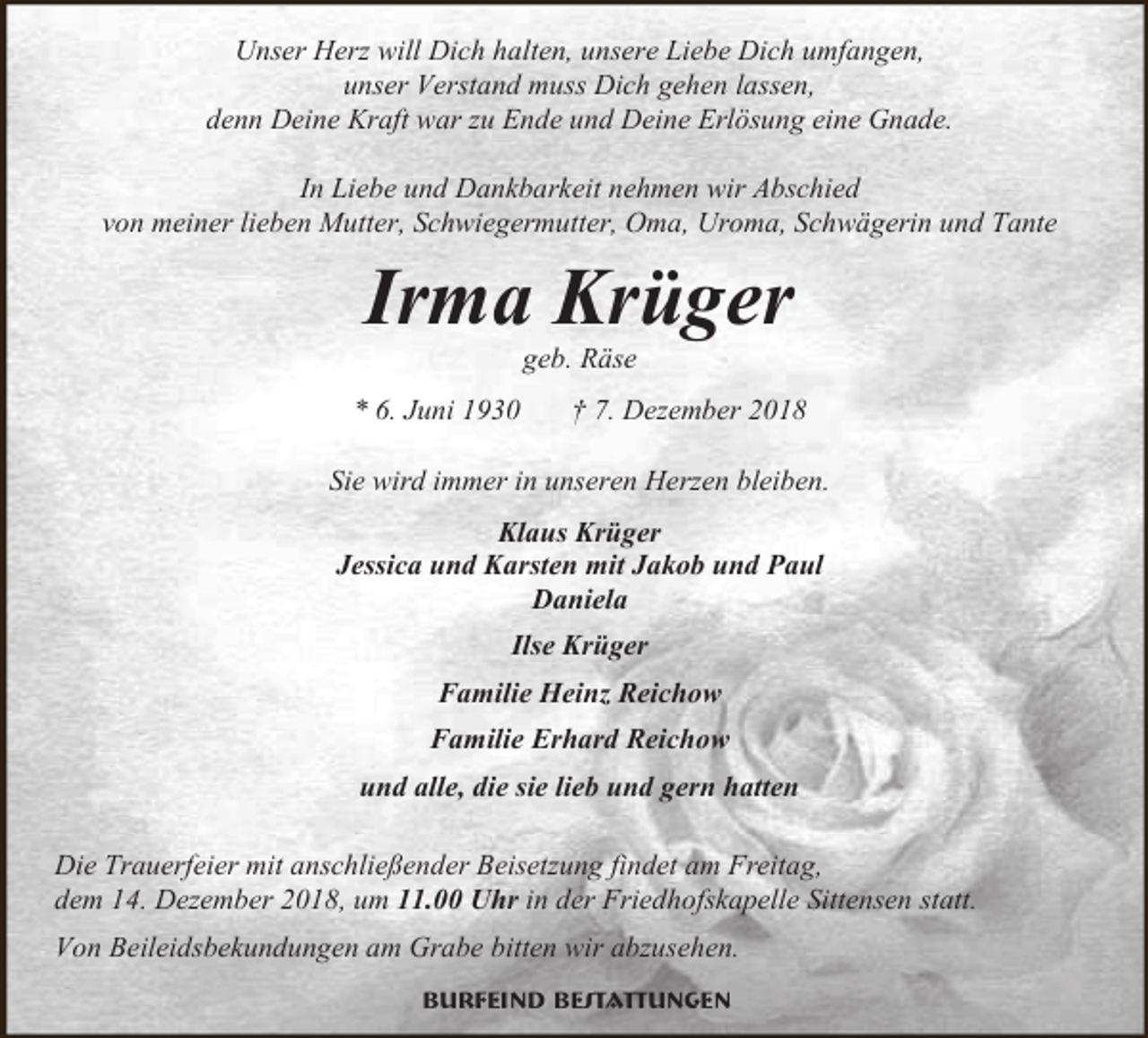 <p>Unser Herz will Dich halten, unsere Liebe Dich umfangen,<br />unser Verstand muss Dich gehen lassen,<br />denn Deine Kraft war zu Ende und Deine Erlösung eine Gnade.<br />In Liebe und Dankbarkeit nehmen wir Abschied<br />von meiner lieben Mutter, Schwiegermutter, Oma, Uroma, Schwägerin und Tante</p><p>Irma Krüger<br />geb. Räse</p><p>* 6. Juni 1930</p><p>† 7. Dezember 2018</p><p>Sie wird immer in unseren Herzen bleiben.<br />Klaus Krüger<br />Jessica und Karsten mit Jakob und Paul<br />Daniela<br />Ilse Krüger<br />Familie Heinz Reichow<br />Familie Erhard Reichow<br />und alle, die sie lieb und gern hatten<br />Die Trauerfeier mit anschließender Beisetzung findet am Freitag,<br />dem 14. Dezember 2018, um 11.00 Uhr in der Friedhofskapelle Sittensen statt.<br />Von Beileidsbekundungen am Grabe bitten wir abzusehen.<br />Burfeind Bestattungen</p>