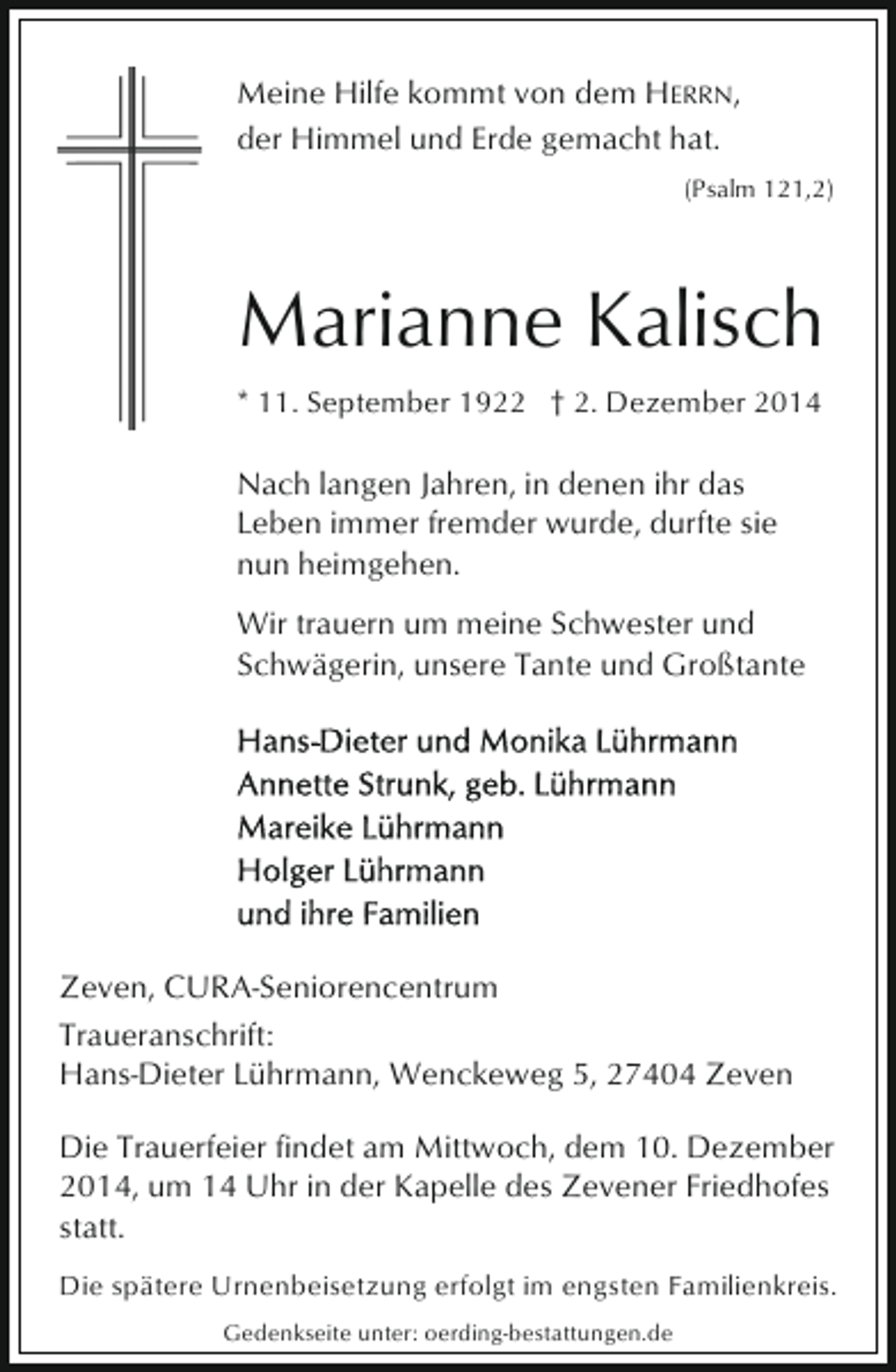 <p>Meine Hilfe kommt von dem HERRN,<br />der Himmel und Erde gemacht hat.<br />(Psalm 121,2)</p><p>Marianne Kalisch<br />* 11. September 1922 † 2. Dezember 2014</p><p>Nach langen Jahren, in denen ihr das<br />Leben immer fremder wurde, durfte sie<br />nun heimgehen.<br />Wir trauern um meine Schwester und<br />Schwägerin, unsere Tante und Großtante</p><p>Zeven, CURA-Seniorencentrum<br />Traueranschrift:<br />Hans-Dieter Lührmann, Wenckeweg 5, 27404 Zeven<br />Die Trauerfeier findet am Mittwoch, dem 10. Dezember<br />2014, um 14 Uhr in der Kapelle des Zevener Friedhofes<br />statt.<br />Die spätere Urnenbeisetzung erfolgt im engsten Familienkreis.<br />Gedenkseite unter: oerding-bestattungen.de</p>