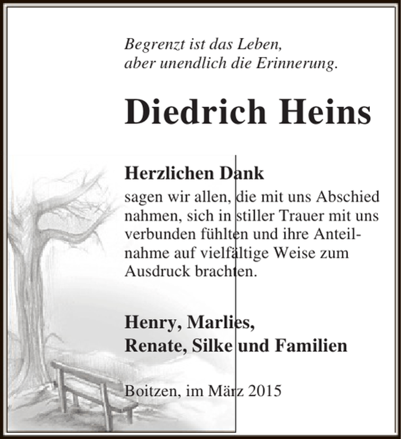 <p>Begrenzt ist das Leben,<br />aber unendlich die Erinnerung.</p><p>Diedrich Heins<br />Herzlichen Dank<br />a<br />sagen wir allen, die mit uns Abschied<br />nahmen, sich in stiller Trauer mit uns<br />verbunden fühlten und ihre Anteile<br />nahme auf vielfältige Weise zum<br />ä<br />Ausdruck brachten.<br />t</p><p>e<br />Henry, Marlies,<br />Renate, Silke und Familien<br />Boitzen, im März 2015<br />r</p>