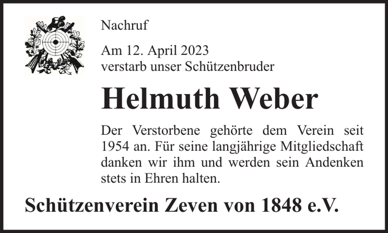 <p>Nachruf<br />Am 12. April 2023<br />verstarb unser Schützenbruder</p><p>Helmuth Weber<br />Der Verstorbene gehörte dem Verein seit<br />1954 an. Für seine langjährige Mitgliedschaft<br />danken wir ihm und werden sein Andenken<br />stets in Ehren halten.</p><p>Schützenverein Zeven von 1848 e.V.</p>