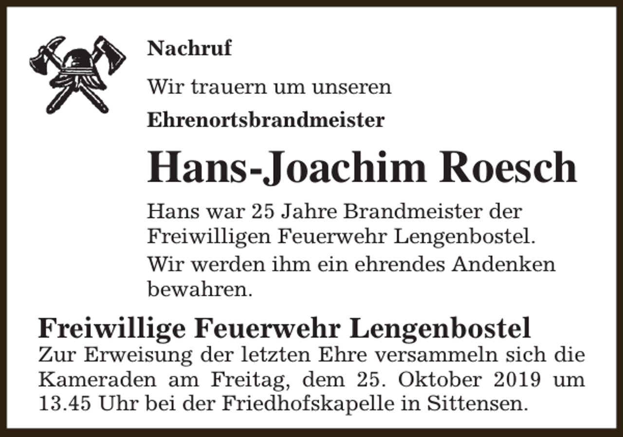 <p>Nachruf<br />Wir trauern um unseren<br />Ehrenortsbrandmeister</p><p>Hans-Joachim Roesch<br />Hans war 25 Jahre Brandmeister der<br />Freiwilligen Feuerwehr Lengenbostel.<br />Wir werden ihm ein ehrendes Andenken<br />bewahren.</p><p>Freiwillige Feuerwehr Lengenbostel</p><p>Zur Erweisung der letzten Ehre versammeln sich die<br />Kameraden am Freitag, dem 25. Oktober 2019 um<br />13.45 Uhr bei der Friedhofskapelle in Sittensen.</p>