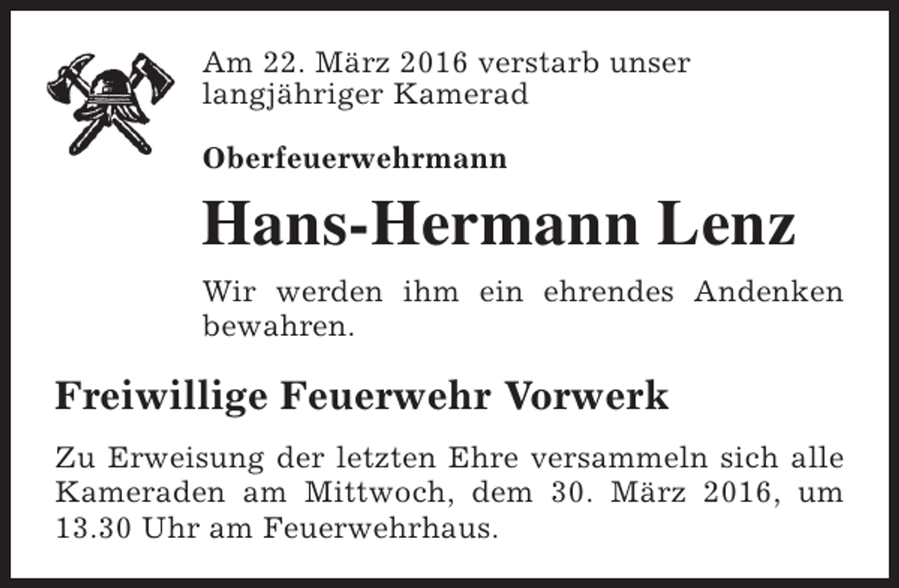 <p>Am 22. März 2016 verstarb unser<br />langjähriger Kamerad<br />Oberfeuerwehrmann</p><p>Hans-Hermann Lenz<br />Wir werden ihm ein ehrendes Andenken<br />bewahren.</p><p>Freiwillige Feuerwehr Vorwerk<br />Zu Erweisung der letzten Ehre versammeln sich alle<br />Kameraden am Mittwoch, dem 30. März 2016, um<br />13.30 Uhr am Feuerwehrhaus.</p>