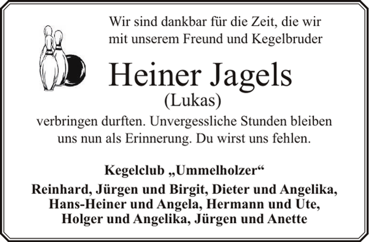 <p>Wir sind dankbar für die Zeit, die wir<br />mit unserem Freund und Kegelbruder</p><p>Heiner Jagels<br />(Lukas)</p><p>verbringen durften. Unvergessliche Stunden bleiben<br />uns nun als Erinnerung. Du wirst uns fehlen.<br />Kegelclub „Ummelholzer“<br />Reinhard, Jürgen und Birgit, Dieter und Angelika,<br />Hans-Heiner und Angela, Hermann und Ute,<br />Holger und Angelika, Jürgen und Anette</p>