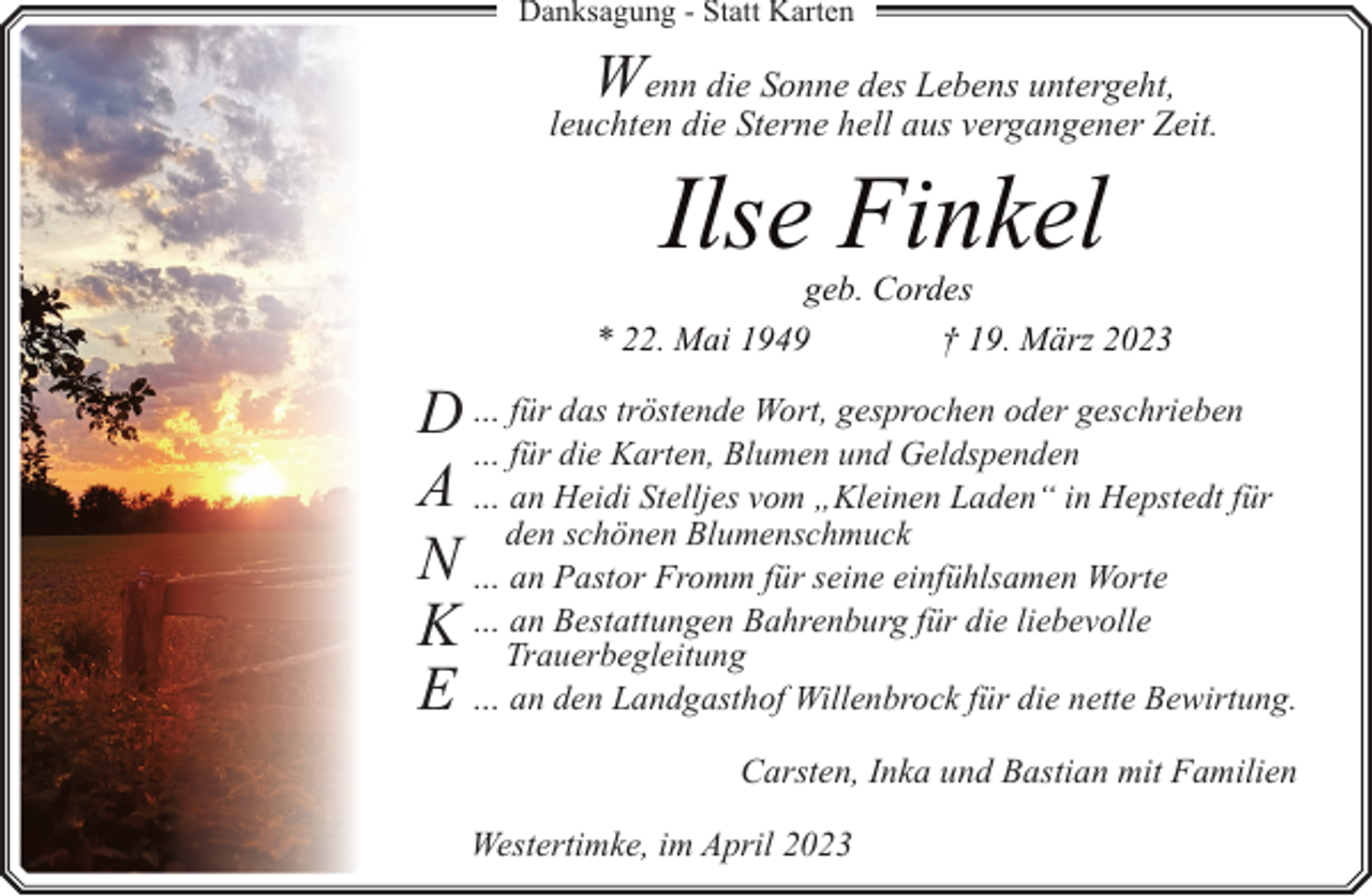 <p>Danksagung - Statt Karten</p><p>W</p><p>enn die Sonne des Lebens untergeht,<br />leuchten die Sterne hell aus vergangener Zeit.</p><p>Ilse Finkel</p><p>geb. Cordes<br />* 22. Mai 1949<br />† 19. März 2023</p><p>D … für das tröstende Wort, gesprochen oder geschrieben<br />… für die Karten, Blumen und Geldspenden<br />A … an Heidi Stelljes vom „Kleinen Laden“ in Hepstedt für<br />den schönen Blumenschmuck<br />N … an Pastor Fromm für seine einfühlsamen Worte<br />an Bestattungen Bahrenburg für die liebevolle<br />K … Trauerbegleitung<br />E … an den Landgasthof Willenbrock für die nette Bewirtung.<br />Carsten, Inka und Bastian mit Familien<br />Westertimke, im April 2023</p>