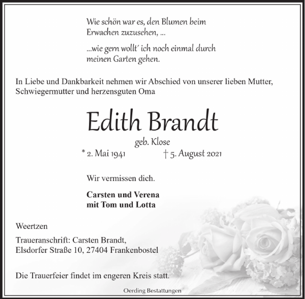 <p>Wie schön war es, den Blumen beim<br />Er�achen zuzusehen, ...<br />...wie ger� wollt´ ich noch einmal durch<br />meinen Gar�en gehen.<br />In Liebe und Dankbarkeit nehmen wir Abschied von unserer lieben Mutter,<br />Schwiegermutter und herzensguten Oma</p><p>Edith Brandt<br />* 2. Mai 1941</p><p>geb. Klose<br />† 5. Aug�st 2021</p><p>Wir vermissen dich.<br />Carsten und Verena<br />mit Tom und Lotta<br />Weertzen<br />Traueranschrift: Carsten Brandt,<br />Elsdorfer Straße 10, 27404 Frankenbostel<br />Die Trauerfeier findet im engeren Kreis statt.<br />Oerding Bestattungen</p>