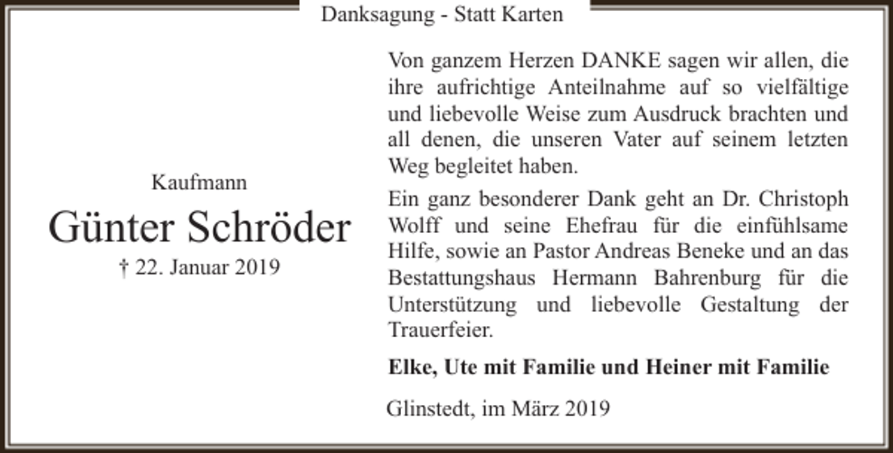<p>Danksagung - Statt Karten</p><p>Kaufmann</p><p>Günter Schröder<br />† 22. Januar 2019</p><p>Von ganzem Herzen DANKE sagen wir allen, die<br />ihre aufrichtige Anteilnahme auf so vielfältige<br />und liebevolle Weise zum Ausdruck brachten und<br />all denen, die unseren Vater auf seinem letzten<br />Weg begleitet haben.<br />Ein ganz besonderer Dank geht an Dr. Christoph<br />Wolff und seine Ehefrau für die einfühlsame<br />Hilfe, sowie an Pastor Andreas Beneke und an das<br />Bestattungshaus Hermann Bahrenburg für die<br />Unterstützung und liebevolle Gestaltung der<br />Trauerfeier.<br />Elke, Ute mit Familie und Heiner mit Familie<br />Glinstedt, im März 2019</p>