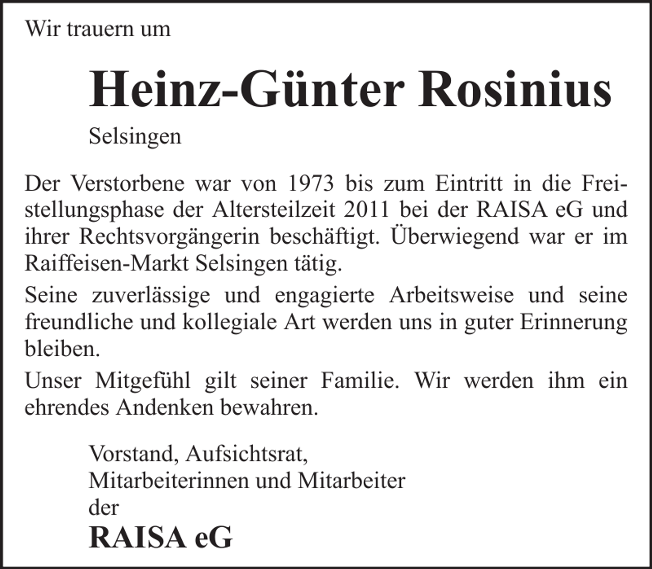 <p>Wir trauern um</p><p>Heinz-Günter Rosinius<br />Selsingen<br />Der Verstorbene war von 1973 bis zum Eintritt in die Freistellungsphase der Altersteilzeit 2011 bei der RAISA eG und<br />ihrer Rechtsvorgängerin beschäftigt. Überwiegend war er im<br />Raiffeisen-Markt Selsingen tätig.<br />Seine zuverlässige und engagierte Arbeitsweise und seine<br />freundliche und kollegiale Art werden uns in guter Erinnerung<br />bleiben.<br />Unser Mitgefühl gilt seiner Familie. Wir werden ihm ein<br />ehrendes Andenken bewahren.<br />Vorstand, Aufsichtsrat,<br />Mitarbeiterinnen und Mitarbeiter<br />der</p><p>RAISA eG</p>