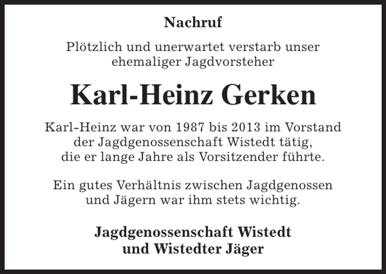 <p>Nachruf<br />Plötzlich und unerwartet verstarb unser<br />ehemaliger Jagdvorsteher</p><p>Karl-Heinz Gerken<br />Karl-Heinz war von 1987 bis 2013 im Vorstand<br />der Jagdgenossenschaft Wistedt tätig,<br />die er lange Jahre als Vorsitzender führte.<br />Ein gutes Verhältnis zwischen Jagdgenossen<br />und Jägern war ihm stets wichtig.</p><p>Jagdgenossenschaft Wistedt<br />und Wistedter Jäger</p>