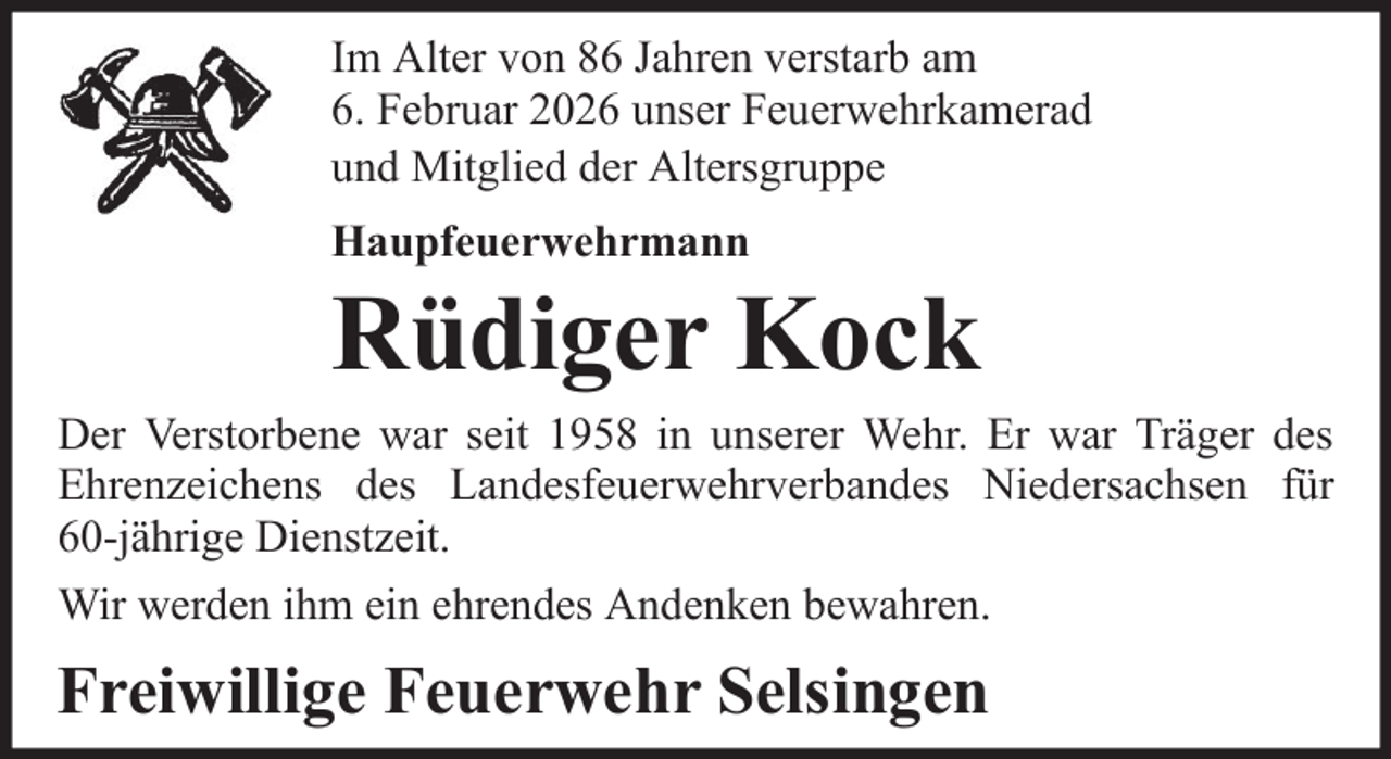 <p>Im Alter von 86 Jahren verstarb am<br />6. Februar 2026 unser Feuerwehrkamerad<br />und Mitglied der Altersgruppe<br />Haupfeuerwehrmann</p><p>Rüdiger Kock<br />Der Verstorbene war seit 1958 in unserer Wehr. Er war Träger des<br />Ehrenzeichens des Landesfeuerwehrverbandes Niedersachsen für<br />60-jährige Dienstzeit.<br />Wir werden ihm ein ehrendes Andenken bewahren.</p><p>Freiwillige Feuerwehr Selsingen</p>