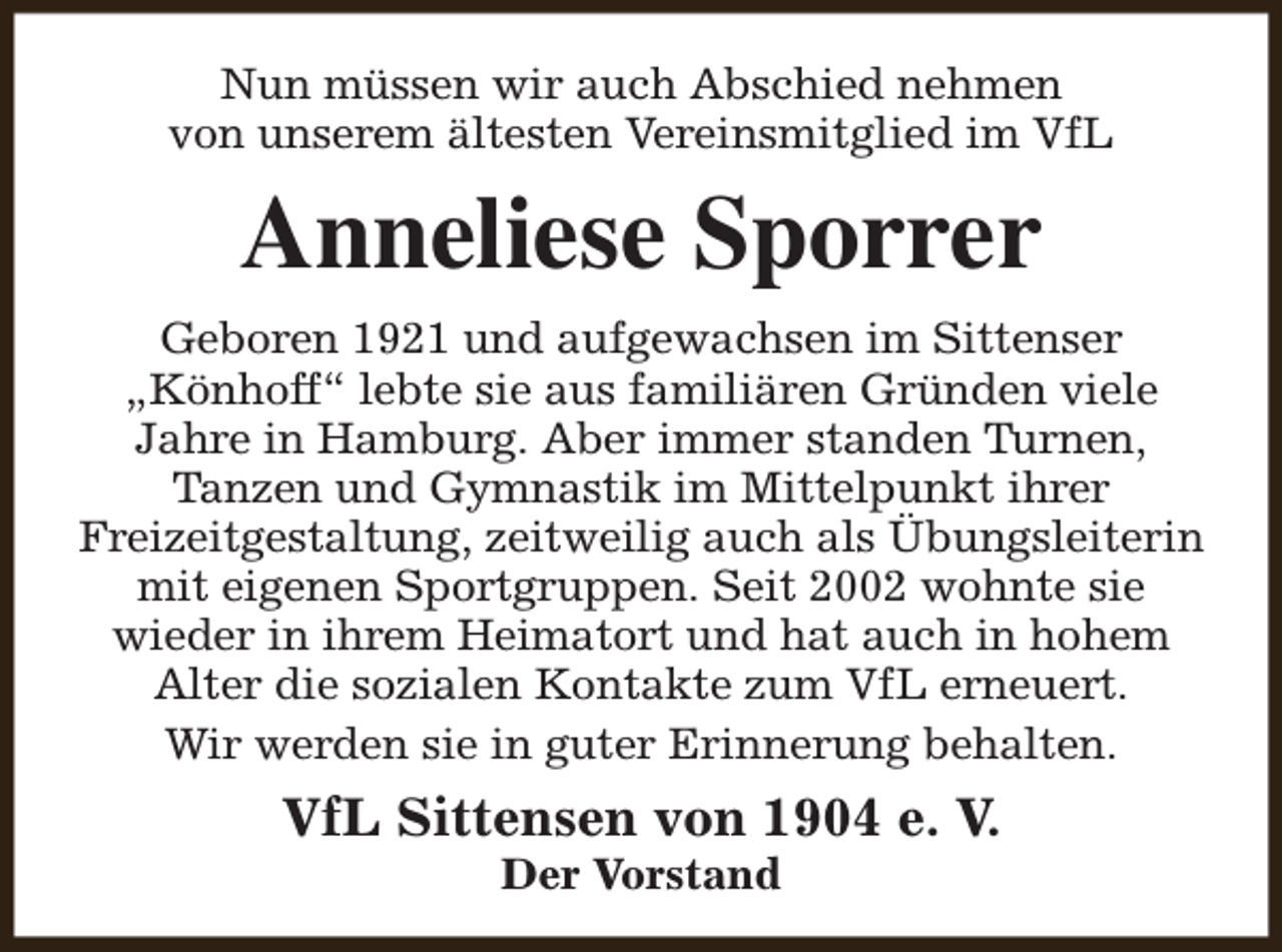 <p>Nun müssen wir auch Abschied nehmen<br />von unserem ältesten Vereinsmitglied im VfL</p><p>Anneliese Sporrer<br />Geboren 1921 und aufgewachsen im Sittenser<br />„Könhoff“ lebte sie aus familiären Gründen viele<br />Jahre in Hamburg. Aber immer standen Turnen,<br />Tanzen und Gymnastik im Mittelpunkt ihrer<br />Freizeitgestaltung, zeitweilig auch als Übungsleiterin<br />mit eigenen Sportgruppen. Seit 2002 wohnte sie<br />wieder in ihrem Heimatort und hat auch in hohem<br />Alter die sozialen Kontakte zum VfL erneuert.<br />Wir werden sie in guter Erinnerung behalten.</p><p>VfL Sittensen von 1904 e. V.<br />Der Vorstand</p>