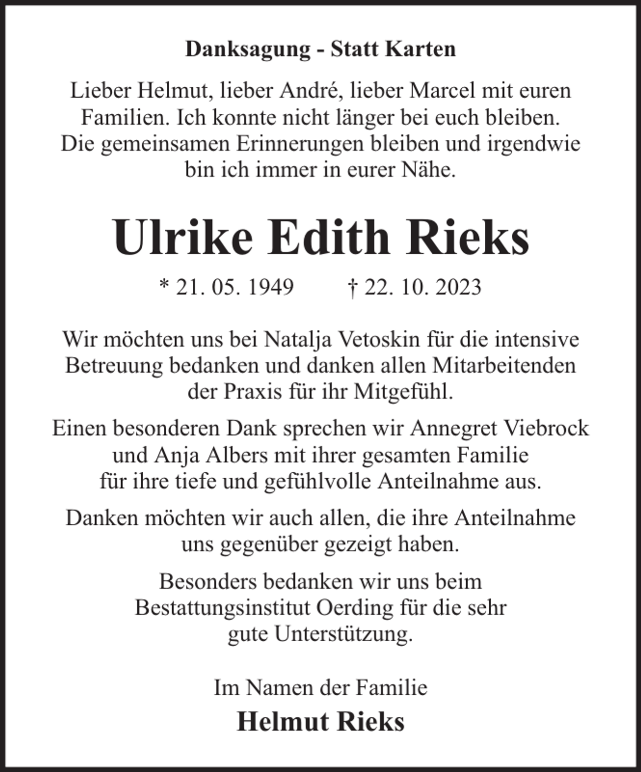 <p>Danksagung - Statt Karten<br />Lieber Helmut, lieber André, lieber Marcel mit euren<br />Familien. Ich konnte nicht länger bei euch bleiben.<br />Die gemeinsamen Erinnerungen bleiben und irgendwie<br />bin ich immer in eurer Nähe.</p><p>Ulrike Edith Rieks<br />* 21. 05. 1949</p><p>† 22. 10. 2023</p><p>Wir möchten uns bei Natalja Vetoskin für die intensive<br />Betreuung bedanken und danken allen Mitarbeitenden<br />der Praxis für ihr Mitgefühl.<br />Einen besonderen Dank sprechen wir Annegret Viebrock<br />und Anja Albers mit ihrer gesamten Familie<br />für ihre tiefe und gefühlvolle Anteilnahme aus.<br />Danken möchten wir auch allen, die ihre Anteilnahme<br />uns gegenüber gezeigt haben.<br />Besonders bedanken wir uns beim<br />Bestattungsinstitut Oerding für die sehr<br />gute Unterstützung.<br />Im Namen der Familie</p><p>Helmut Rieks</p>