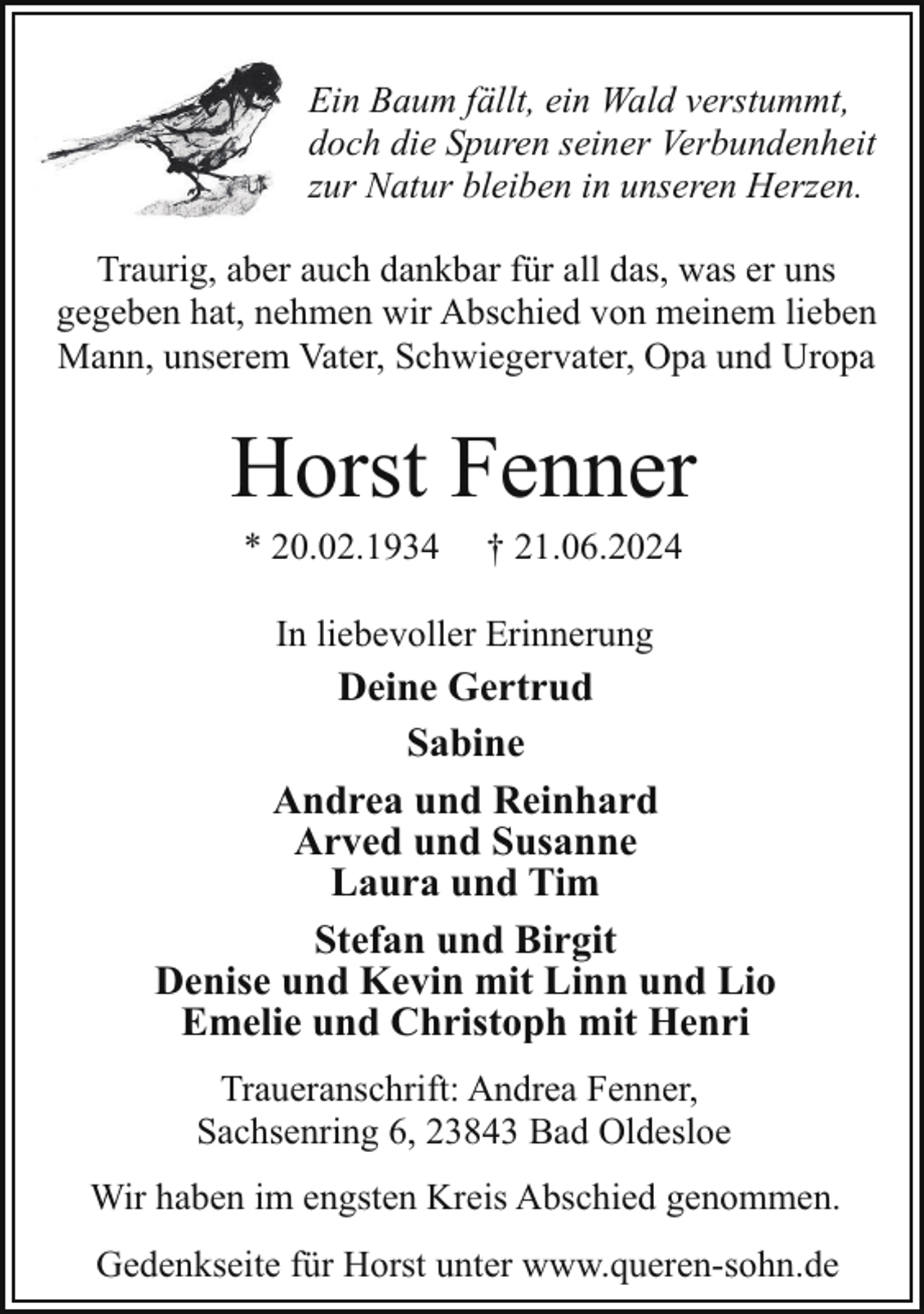 <p>Ein Baum fällt, ein Wald verstummt,<br />doch die Spuren seiner Verbundenheit<br />zur Natur bleiben in unseren Herzen.<br />Traurig, aber auch dankbar für all das, was er uns<br />gegeben hat, nehmen wir Abschied von meinem lieben<br />Mann, unserem Vater, Schwiegervater, Opa und Uropa</p><p>Horst Fenner<br />* 20.02.1934</p><p>† 21.06.2024</p><p>In liebevoller Erinnerung</p><p>Deine Gertrud<br />Sabine<br />Andrea und Reinhard<br />Arved und Susanne<br />Laura und Tim<br />Stefan und Birgit<br />Denise und Kevin mit Linn und Lio<br />Emelie und Christoph mit Henri<br />Traueranschrift: Andrea Fenner,<br />Sachsenring 6, 23843 Bad Oldesloe<br />Wir haben im engsten Kreis Abschied genommen.<br />Gedenkseite für Horst unter www.queren-sohn.de</p>