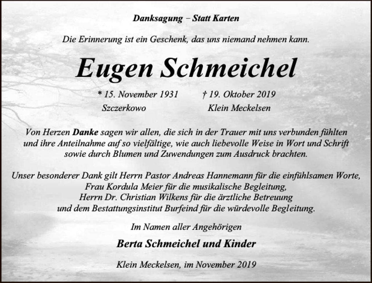 <p>Danksagung – Statt Karten<br />Die Erinnerung ist ein Geschenk, das uns niemand nehmen kann.</p><p>Eugen Schmeichel<br />* 15. November 1931<br />Szczerkowo</p><p>† 19. Oktober 2019<br />Klein Meckelsen</p><p>Von Herzen Danke sagen wir allen, die sich in der Trauer mit uns verbunden fühlten<br />und ihre Anteilnahme auf so vielfältige, wie auch liebevolle Weise in Wort und Schrift<br />sowie durch Blumen und Zuwendungen zum Ausdruck brachten.<br />Unser besonderer Dank gilt Herrn Pastor Andreas Hannemann für die einfühlsamen Worte,<br />Frau Kordula Meier für die musikalische Begleitung,<br />Herrn Dr. Christian Wilkens für die ärztliche Betreuung<br />und dem Bestattungsinstitut Burfeind für die würdevolle Begleitung.<br />Im Namen aller Angehörigen</p><p>Berta Schmeichel und Kinder<br />Klein Meckelsen, im November 2019</p>